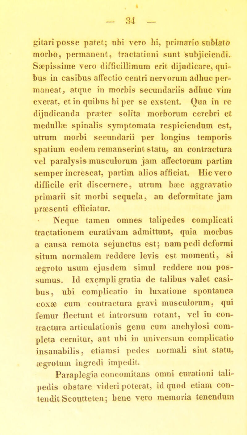 « — 34 — gitariposse patet; nbi vero Iii, primario sublato morbo, permanent, tractationi sunt subjiciendi. Sacpissime vero difficillimum erit dijudicare, qui- bus in casibus affectio centri nervorum adhuc per- maneat, atque m morbis secundariis adhuc vim exerat, et in quibus hi per se exstent. Oua in re dijudicanda praeter solita morborum cerebri et medullae spinalis symptomata respiciendum est, utrum morbi secundarii per longius temporis spatium eodem remanserint statu, an contractura vel paralysis musculorum jam affectorum partim semper increscat, partim alios afficiat. Hic vero difficile erit discernere, utrum hoec aggravatio primarii sit morbi sequela, an deformitate jam praesenti efficiatur. Neque tamen omnes talipedes complicati tractationem curativam admittunt, quia morbus a causa remota sejunctus est; nam pedi deformi situm normalem reddere levis est momenti, si aegroto usum ejusdem simul reddere non pos- sumus. Id exempli gratia de talibus valet casi- bus, ubi complicatio in luxatione spontanea coxae cum contractnra gravi musculorum, qui femur flectunt et introrsum rotant, vel in con- tractura articulationis genu cum anchylosi com- pleta cernitur, aut ubi in universum complicatio insanabilis, etiamsi pedes normali sint statu, aegrotum ingredi impedit. Paraplegia conconiitans omni curationi tali- pedis obstare videri poterat, id quod etiam con- tendit Scoutteten; bene vero memovia tenendum