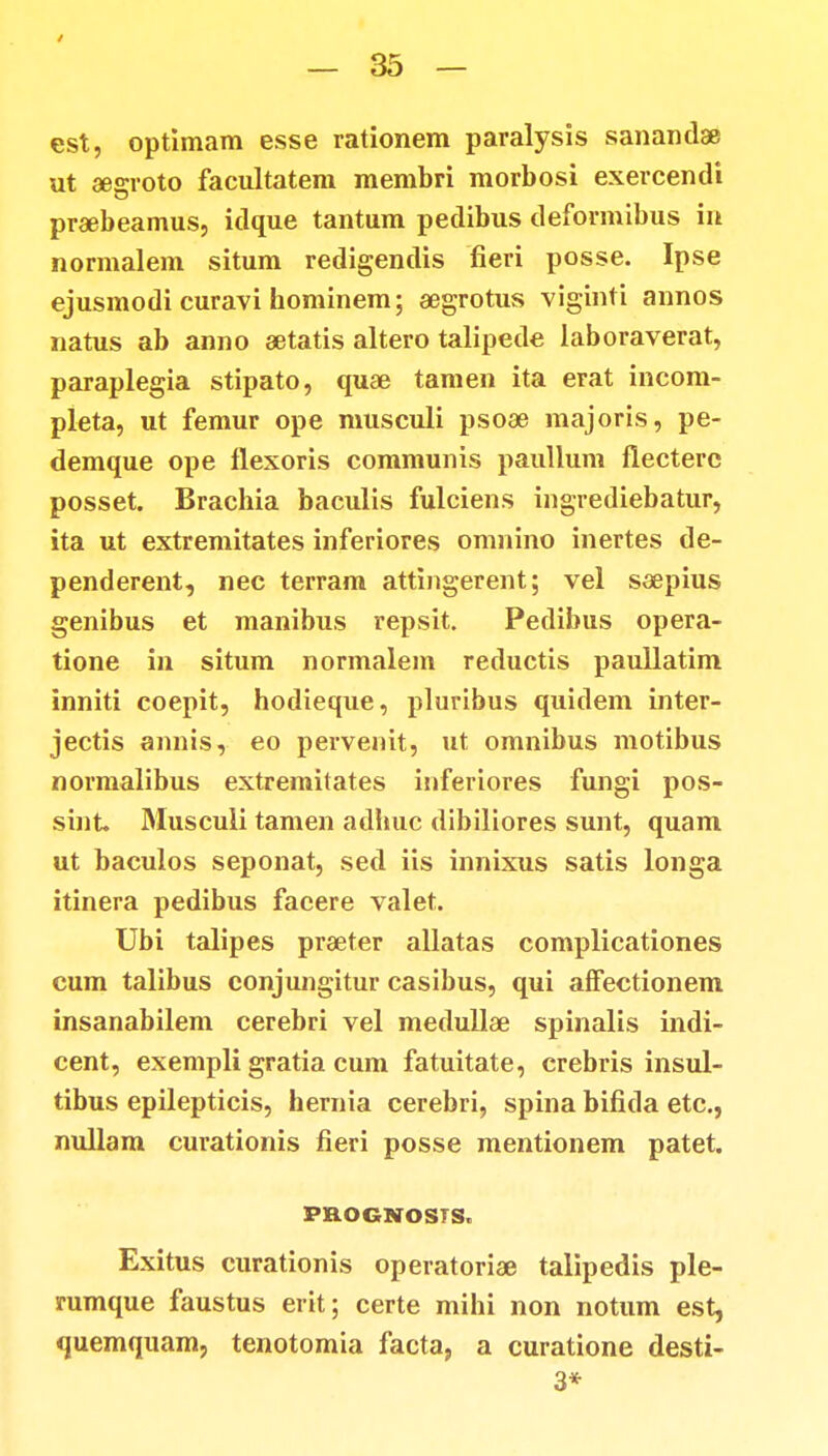 est, optimam esse rationem paralysis sanandae ut aesrroto facultatem membri morbosi exercendi praebeamus, idque tantum pedibus deformibus in normalem situm redigendis fieri posse. Ipse ejusmodi curavi hominem; aegrotus viginti annos natus ab anno aetatis altero talipede laboraverat, paraplegia stipato, quae tamen ita erat incom- pleta, ut femur ope musculi psoae majoris, pe- demque ope flexoris communis paullum flectere posset. Brachia baculis fulciens ingrediebatur, ita ut extremitates inferiores omnino inertes de- penderent, nec terram attingerent; vel soepius genibus et manibus repsit. Pedibus opera- tione in situm normalem reductis paullatim inniti coepit, hodieque, pluribus quidem inter- jectis annis, eo pervenit, ut omnibus motibus normalibus extremitates inferiores fungi pos- sint Musculi tamen adliuc dibiliores sunt, quam ut baculos seponat, sed iis innixus satis longa itinera pedibus facere valet. Ubi talipes praeter allatas complicationes cum talibus conjungitur casibus, qui affectionem insanabilem cerebri vel medullae spinalis indi- cent, exempli gratia cum fatuitate, crebris insul- tibus epilepticis, hernia cerebri, spina bifida etc, nullam curationis fieri posse mentionem patet. PROGNOSTS, Exitus curationis operatoriae talipedis ple- rumque faustus erit; certe mihi non notum est, quemquam, tenotomia facta, a curatione desti- 3*
