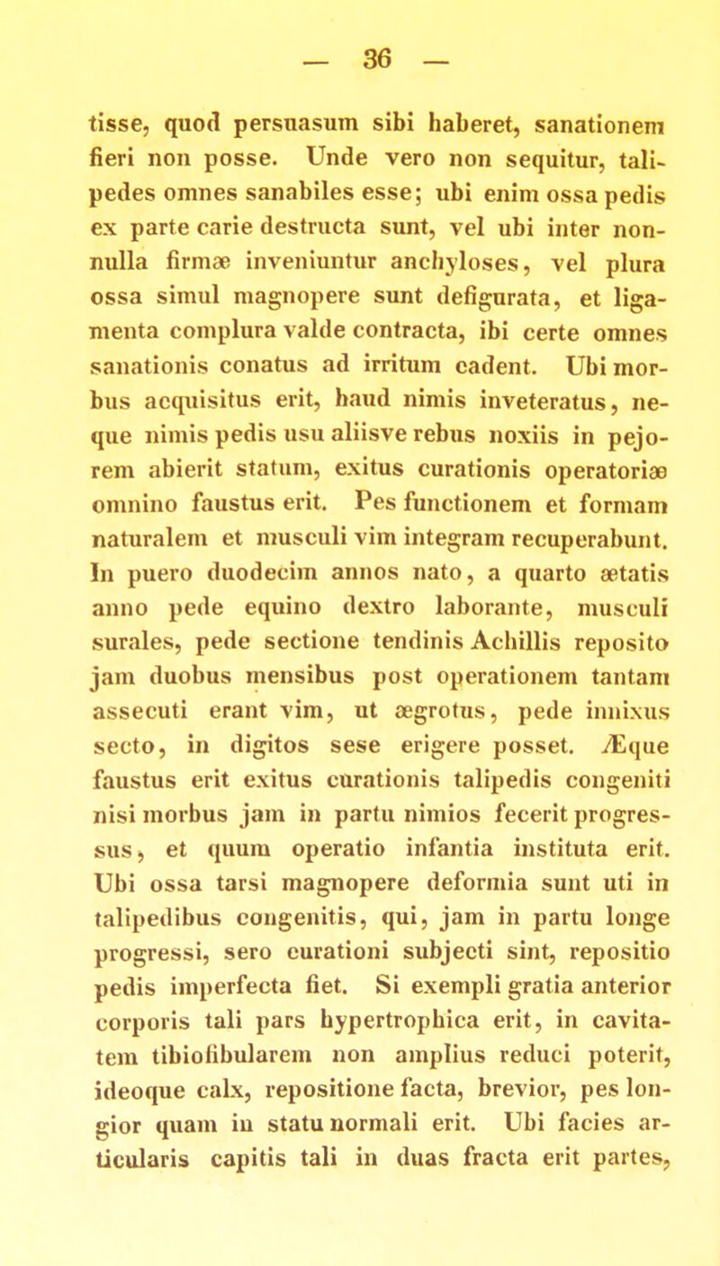 tisse, quod persnasum sibi haberet, sanationem fieri non posse. Unde vero non sequitur, tali- pedes omnes sanabiles esse; ubi enim ossa pedis ex parte carie destructa sunt, vel ubi inter non- nulla firmae inveniuntur anchyloses, vel plura ossa simul magnopere sunt defigurata, et liga- menta complura valde contracta, ibi certe omnes sanationis conatus ad irritum cadent. Ubimor- bus acquisitus erit, haud nimis inveteratus, ne- que nimis pedis usu aliisve rebus noxiis in pejo- rem abierit statum, exitus curationis operatoriae omnino faustus erit. Pes functionem et formam naturalem et musculi vim integram recuperabunt. In puero duodecim annos nato, a quarto aetatis anno pede equino dextro laborante, musculi surales, pede sectione tendinis Achillis reposito jam duobus mensibus post operationem tantam assecuti erant vim, ut aegrotus, pede innixus secto, in digitos sese erigere posset. YEque faustus erit exitus curationis talipedis congeniti nisi morbus jam in partu nimios fecerit progres- sus, et quum operatio infantia instituta erit. Ubi ossa tarsi magnopere deformia sunt uti in talipedibus eongenitis, qui, jam in partu longe progressi, sero eurationi subjecti sint, repositio pedis iinperfecta fiet. Si exempli gratia anterior corporis tali pars hypertrophica erit, in cavita- tem tibiofibularem non ainplius reduci poterit, ideoque calx, repositione facta, brevior, pes lon- gior quam iu statu normali erit. Ubi facies ar- ticularis capitis tali in duas fracta erit partes,