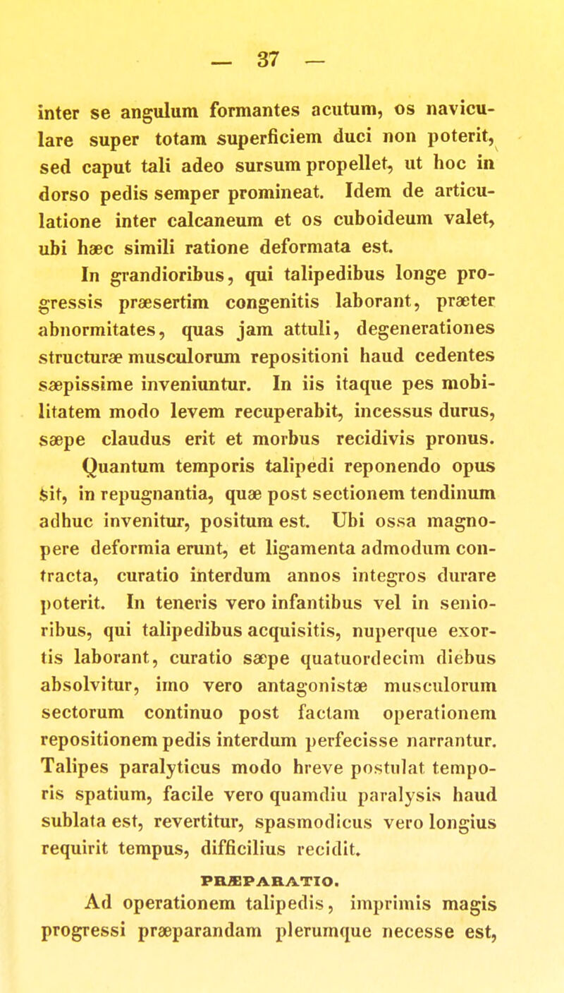 inter se angulum formantes acutum, os navicu- lare super totam superficiem duci non poterit, sed caput tali adeo sursum propellet, ut hoc in dorso pedis semper promineat. Idem de articu- latione inter calcaneum et os cuboideum valet, ubi haec simili ratione deformata est. In grandioribus, qui talipedibus longe pro- gressis praesertim congenitis laborant, praeter abnormitates, quas jam attuli, degenerationes structura? musculorum repositioni haud cedentes saepissime inveniuntur. In iis itaque pes mobi- litatem modo levem recuperabit, incessus durus, saepe claudus erit et morbus recidivis pronus. Quantum temporis talipedi reponendo opus Sit, in repugnantia, quae post seetionem tendinum adhuc invenitur, positum est. Ubi ossa magno- pere deformia erunt, et ligamenta admodum con- tracta, curatio interdum annos integros durare poterit. In teneris vero infantibus vel in senio- ribus, qui talipedibus acquisitis, nuperque exor- tis laborant, curatio saepe quatuordecim diebus absolvitur, imo vero antagonistae musculorum sectorum continuo post factam operationem repositionem pedis interdum perfecisse narrantur. Talipes paralyticus modo hreve postulat tempo- ris spatium, facile vero quamdiu paralysis haud sublata est, revertitur, spasmodicus vero longius requirit tempus, difficilius recidit. PBffiPAHATIO. Ad operationem talipedis, imprimis magis progressi praeparandam plerumque necesse est,