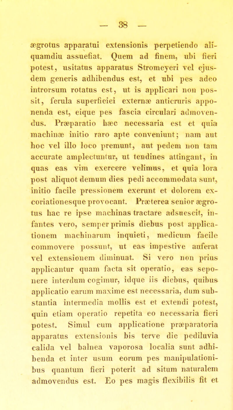 aegrotus apparatui extensionis perpetiendo ali- quamdiu assuefiat. Ouem ad finem, ubi fieri potest, usitatus apparatus Stromeyeri vel ejus- dem generis adhibendus est, et ubi pes adeo introrsum rotatus est, ut is applicari non pos- sit, ferula superfieiei externae anticruris appo- nenda est, eique pes fascia circulari admoven- dus. Praeparatio baec necessaria est et quia machinae initio raro apte conveniunt; nam aut hoc vel illo loco premunt, aut pedem non tam accurate amplectunlur, ut tendines attingant, in quas eas vim exercere velimus, et quia lora post aliquot demum dies pedi accommodata sunt, initio facile pressionem exerunt et dolorem ex- coriationesque provocant. Practerea senior aegro- tus hac re ipse machinas tractare adsuescit, in- fant.es vero, semper primis diebus post applica- tionem machinarum inquieti, medicum facile commovere possunt, ut eas impestive auferat vel extensioncm diminuat. Si vero non prius applicantur quam facta sit operatio, eas sepo- nere interdum cogimur, idque iis diebus, quibus applicatio earum maxime est necessaria, dum sub- stantia intermedia mollis est et extendi potest, quin etiam operatio repetita eo necessaria fieri potest. Simul cum applicatione praeparatoria apparatus extensionis bis terve die pediluvia calida vel balnea vaporosa localia sunt adhi- benda et inter usum eorum pes manipulationi- bus quantum fieri poterit ad situm naturalem admovendus est. Eo pes magis flexibilis fit et