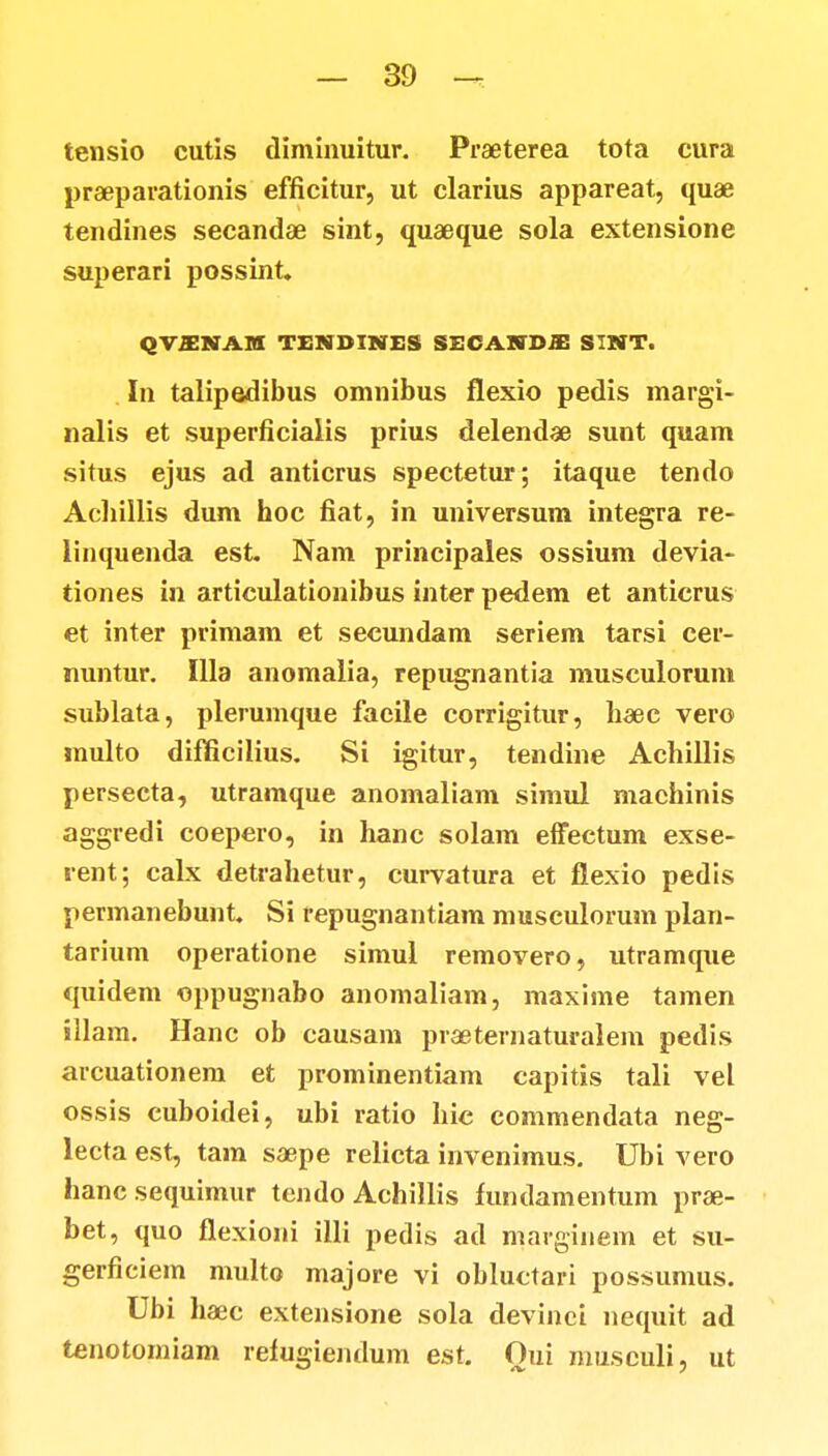 tensio cutis diminuitur. Praeterea tota eura praeparationis efficitur, ut clarius appareat, quae tendines secandae sint, quaeque sola extensione superari possint. QVSNAM TENBINES SECAKDJE SINT. In talipedibus omnibus flexio pedis margi- nalis et superficialis prius delendae sunt quam situs ejus ad anticrus spectetur; itaque tendo Achillis dum hoc fiat, in universum integra re- linquenda est. Nam principales ossium devia- tiones in articulationibus inter pedem et anticrus et inter primam et secundam seriem tarsi cer- nuntur. Illa anomalia, repugnantia musculorum sublata, plerumque faeile corrigitur, haec vero multo difficilius. Si igitur, tendine Achillis persecta, utramque anomaliam simul macbinis aggredi coepero, in hanc solam effectum exse- rent; calx detrahetur, curvatura et flexio pedis permanebunt. Si repugnantiam musculorum plan- tarium operatione simul removero, utramque quidem oppugnabo anomaliam, maxime tamen illam. Hanc ob causam praeternaturaiem pedis arcuationem et prominentiam capitis tali vel ossis cuboidei, ubi ratio hic commendata neg- lecta est, tam saepe relicta invenimus. Ubi vero hancsequimur tendo Achillis fundamentum prae- bet, quo flexioni illi pedis ad marginem et su- gerficiem multo majore vi obluctari possumus. Ubi haec extensione sola devinci nequit ad tenotomiam refugiendum est. Oui musculi, ut
