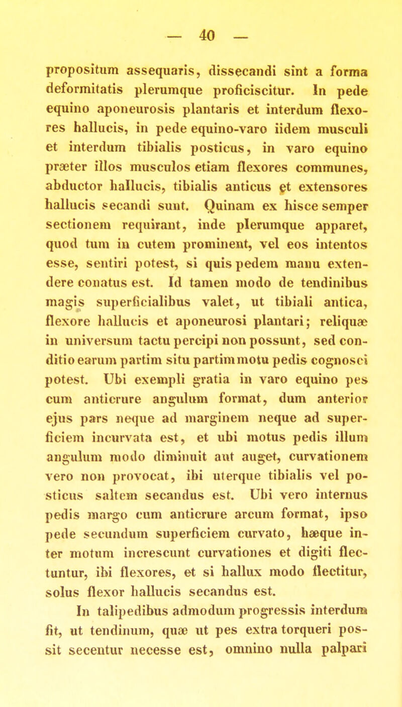 propositum assequaris, dissecandi sint a forma deformitatis plerumque proficiscitur. In pede equino aponeurosis plantaris et interdum flexo- res hallucis, in pede equino-varo iidem musculi et interdum tibialis posticus, in varo equino praeter illos musculos etiam flexores communes, abductor liallucis, tibialis anticus et extensores hallucis secandi sunt. Quinam ex hisce semper sectionem requirant, inde plerumque apparet, quod tum in cutem prominent, vel eos intentos esse, sentiri potest, si quis pedem manu exten- dere conatus est. Id tamen modo de tendinibus magis superfieialibus valet, ut tibiali antica, flexore hallucis et aponeurosi plantari; reliquae in universum tactu percipi non possunt, sed con- ditio earum partim situ partimmotu pedis cognosci potest. Ubi exempli gratia in varo equino pes cum anticrure angulum format, dum anteriosr ejus pars neque ad marginem neque ad super- ficiem incurvata est, et ubi motus pedis illum anguhim moilo diminuit aut auget, curvationem vero non provocat, ibi uterque tibialis vel po- sticus saltem secandus est. Ubi vero internus pedis margo cum anticrure arcum format, ipso pede secundum superficiem curvato, haeque in- ter motnm increscunt curvationes et digiti flec- tuntur, ibi flexores, et si hallux modo ttectitur, solus flexor hallucis secandus est. In talipedibus admodum progressis interdum fit, ut tendinum, quae ut pes extra torqueri pos- sit secentur necesse est, omnino nulla palpari