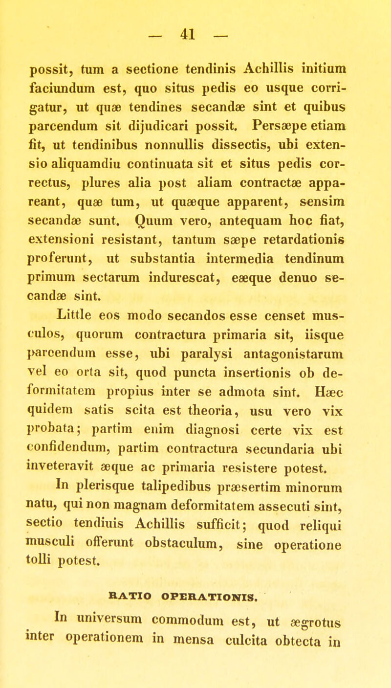 possit, tum a sectione tentlinis Achillis initium faciundum est, quo situs pedis eo usque corri- gatur, ut quae tendines secandae sint et quibus parcendum sit dijudicari possit. Persaepe etiam fit, ut tendinibus nonnullis dissectis, ubi exten- sio aliquamdiu continuata sit et situs pedis cor- rectus, plures alia post aliam contractae appa- reant, quae tum, ut quaeque apparent, sensim secandae sunt. Quum vero, antequam hoc fiat, extensioni resistant, tantum saepe retardationis proferunt, ut substantia intermedia tendinum primum sectarum indurescat, eaeque denuo se- candae sint. Little eos modo secandos esse censet mus- tulos, quorum contraetura primaria sit, iisque pareendum esse, ubi paralysi antagonistarum vel eo orta sit, quod puncta insertionis ob de- formitatem propius inter se admota sint. Haec quidem satis scita est theoria, usu vero vix probata; partim enim diagnosi certe vix est tonfidendum, partim contractura secundaria ubi inveteravit aeque ac primaria resistere potest. In plerisque talipedibus praesertim minorum natu, qui non magnam deformitatem assecuti sint, sectio tendiuis Achillis sufficit; quod reliqui musculi offerunt obstaculum, sine operatione tolli potest. BATIO OPERATIOKTIS. In universum commodum est, ut segrotus inter operationem in mensa culcita obtecta in