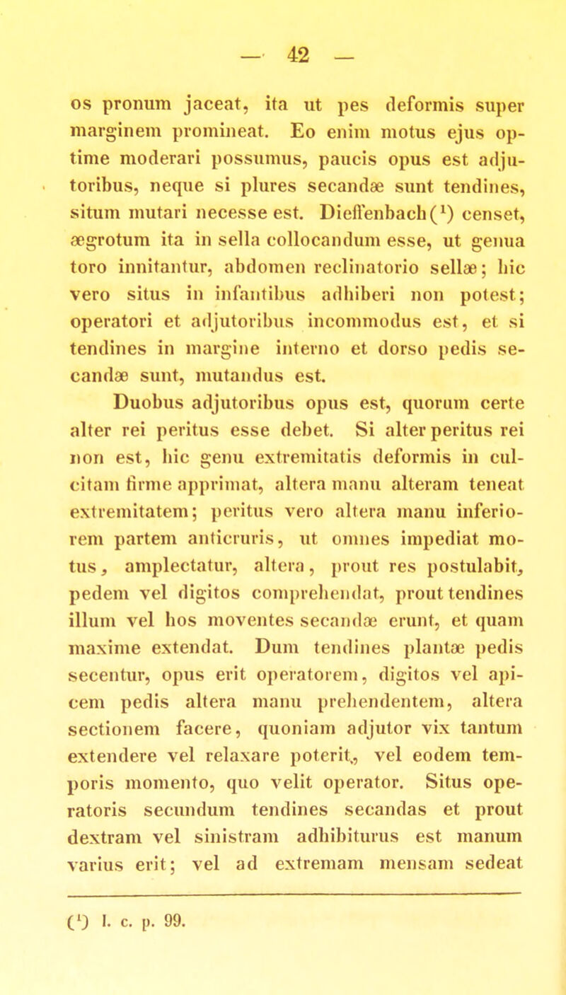 os pronum jaceat, ita ut pes deformis super marginem promineat. Eo enim motus ejus op- time moderari possumus, paucis opus est adju- toribus, neque si plures secandae sunt tendines, situm mutari necesse est. Dieftenbach^1) censet, aegrotum ita in sella collocandum esse, ut genua toro innitantur, abdomen reclinatorio sellae; bic vero situs in infantibus adbiberi non potest; operatori et adjutoribus incommodus est, et si tendines in margine interno et dorso pedis se- candse sunt, mutandus est. Duobus adjutoribus opus est, quorum certe alter rei peritus esse debet. Si alterperitus rei non est, hic genu extremitatis deformis in cul- citam firme apprimat, altera manu alteram teneat exiremitatem; peritus vero altera manu inferio- rem partem anticruris, ut omnes impediat mo- tus, amplectatur, altera, prout res postulabit, pedem vel digitos comprehendat, prout tendines illum vel hos moventes secandoe erunt, et quam maxime extendat. Dum tendines plantae pedis secentur, opus erit operatorem, digitos vel api- cem pedis altera manu prehendentem, altera sectionem facere, quoniam adjutor vix tantum extendere vel relaxare poterit,, vel eodem tem- poris momento, quo velit operator. Situs ope- ratoris secundum tendines secandas et prout dextram vel sinistram adhibiturus est manum varius erit; vel ad extremam mensam sedeat