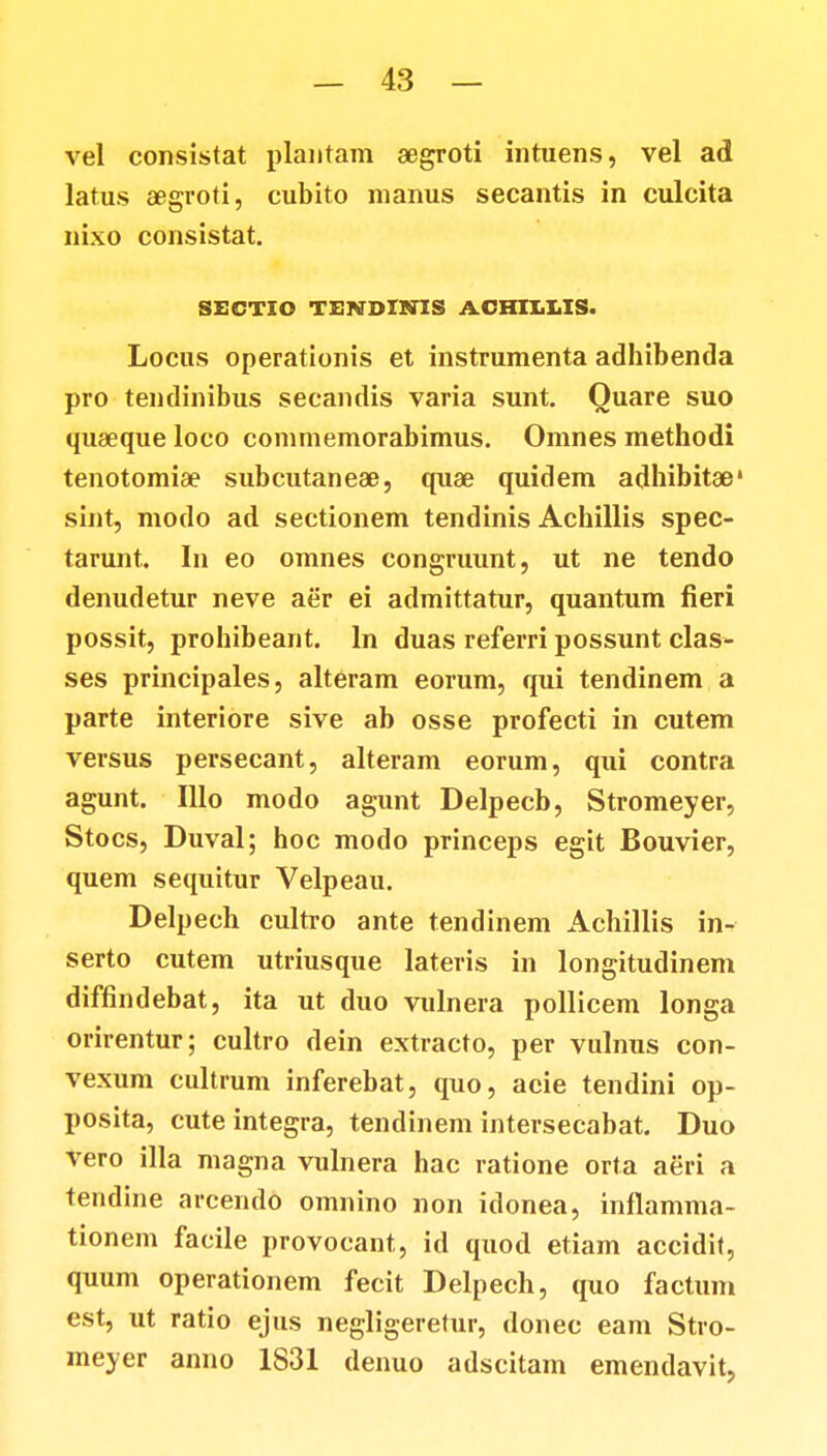 vel consistat plantam aegroti intuens, vel ad latus «groti, eubito manus secantis in culcita nixo consistat. SECTIO TSNDIMS ACHIIXIS. Locus operationis et instrumenta adhibenda pro tendinibus secandis varia sunt. Ouare suo quaeque loco commemorabimus. Omnes methodi tenotomia? subcutaneae, quae quidem adhibitse* sint, modo ad sectionem tendinis Achillis spec- tarunt. In eo omnes congruunt, ut ne tendo denudetur neve aer ei admittatur, quantum fieri possit, prohibeant. ln duas referri possunt clas- ses principales, alteram eorum, qui tendinem a parte interiore sive ab osse profecti in cutem versus persecant, alteram eorum, qui contra agunt. Illo modo agunt Delpecb, Stromeyer, Stocs, Duval; hoc modo princeps egit Bouvier, quem sequitur Velpeau. Delpech cultro ante tendinem Achillis in- serto cutem utriusque lateris in longitudinem diffindebat, ita ut duo vulnera pollicem longa orirentur; cultro dein extracto, per vulnus con- vexum cultrum inferebat, quo, acie tendini op- posita, cute integra, tendinem intersecabat. Duo vero illa magna vulnera hac ratione orta aeri a tendine arcendo omnino non idonea, inflamma- tionem facile provocant, id quod etiam accidit, quum operationem fecit Delpech, quo factum est, ut ratio ejus negligeretur, donec eam Stro- meyer anno 1831 denuo adscitam emendavit,