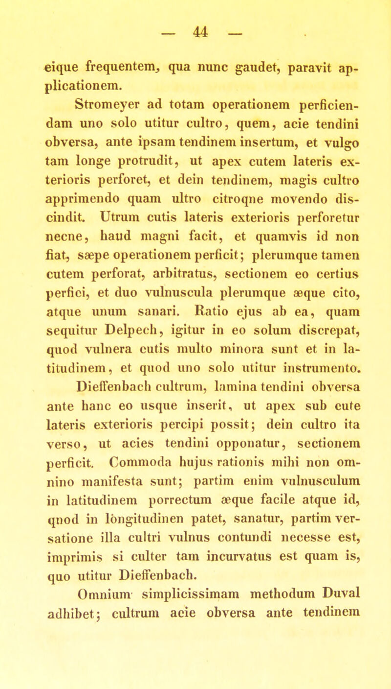 eique frequentenv, qua nunc gaudet, paravit ap- plicationem. Stromeyer ad totam operationem perficien- dam uno solo utitur cultro, quem, acie tendini obversa, ante ipsam tendinem insertum, et vulgo tam longe protrudit, ut apex cutem lateris ex- terioris perforet, et dein tendinem, magis cultro apprimendo quam ultro citroqne movendo dis- cindit. Utrum cutis lateris exterioris perforetur necne, haud magni facit, et quamvis id non fiat, saepe operationem perficit; plerumque tamen cutem perforat, arbitratus, sectionem eo certius perfici, et duo vulnuscula plerumque aeque cito, atque unum sanari. Ratio ejus ab ea, quam sequitur Delpech, igitur in eo solum discrepat, quod vulnera cutis multo minora sunt et in la- titudinem, et quod uno solo utitur instrumento. Dieffenbach cultrum, lamina tendini obversa ante hanc eo usque inserit, ut apex sub cute lateris exterioris percipi possit; dein cultro ita verso, ut acies tendini opponatur, sectionem perficit. Commoda hujus rationis mihi non om- nino manifesta sunt; partim enim vulnusculum in latitudinem porrectum aeque facile atque id, qnod in longitudinen patet, sanatur, partim ver- satione illa cultri vulnus contundi necesse est, imprimis si culter tam incurvatus est quam is, quo utitur Dieffenbach. Omnium simplicissimam methodum Duval adhibet; cultrum aeie obversa ante tendinem