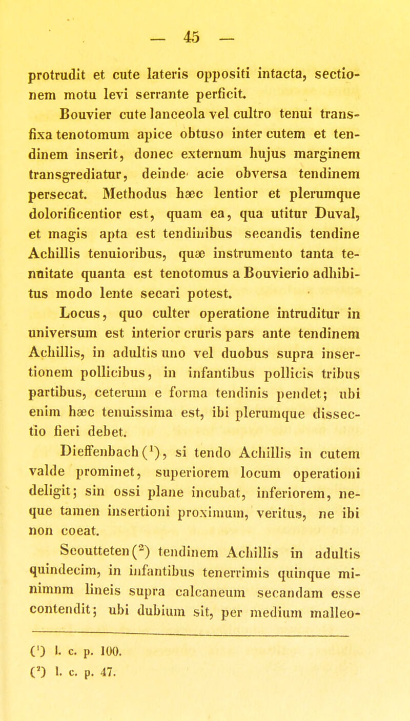 protrudit et cute lateris oppositi intacta, sectio- nem motu levi serrante perficit. Bouvier cute lanceola vel cultro tenui trans- fixa tenotomum apice obtuso inter cutem et ten- dinem inserit, donec externum hujus marginem transgrediatur, deinde' acie obversa tendinem persecat. Methodus haec lentior et plerumque dolorificentior est, quam ea, qua utitur Duval, et magis apta est tentlinibus secandis tendine Achillis tenuioribus, quae instrumento tanta te- nuitate quanta est tenotomus a Bouvierio adhibi- tus modo lente secari potest. Locus, quo culter operatione intruditur in universum est interior cruris pars ante tendinem Achillis, in adultis uno vel duobus supra inser- tionem pollicibus, in infantibus pollicis tribus partibus, ceterum e forma tendinis pendet; ubi enim haec tenuissima est, ibi plerumque dissec- tio fieri debet. DieffenbachO, si tendo Achillis in cutem valde prominet, superiorem locum operationi deligit; sin ossi plane incubat, inferiorem, ne- que tamen insertioni proximum, veritus, ne ibi non coeat. Seoutteten (2) tendinem Achillis in adultis quindecim, in infantibus tenerrimis quinque mi- nimnm lineis supra calcaneum secandam esse contendit; ubi dubium sit, per medium malleo- (') I. c. P. 100.