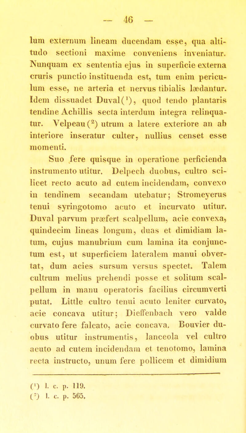 lum externum lineam ducendam esse, qua alti- tudo sectioni maxime conveniens inveniatur. Nunquam ex sententia ejus in superficie externa cruris punctio instituenda est, tum enim pericu- lum esse, ne arteria et nervus tibialis laedantur. Idem dissuadet Duval('), quod tendo plantaris tendine Achillis secta interdum integra relinqua- tur. Velpeau(*2) utrum a latere exteriore an ab interiore inseratur culter, nullius censet esse momenti. Suo fere quisque in operatione perficienda instrumento utitur. Delpecb duobus, cultro sci- licet recto acuto ad cutem incidendam, convexo in tendinem secandam utebatur; Stromeyerus tenui syringotomo acuto et incurvato utitur. Duval parvum proefert scalpellum, acie convexa, quindecim lineas longum, duas et dimidiam la- tum, cujus manubrium cum lamina ita conjunc- tum est, ut superficiem lateralem manui obver- tat, dum acies sursum versus spectet. Talem cultrum melius prebendi posse et solitum scal- pellum in manu operatoris facilius circumverti putat. Little cultro tenui acuto leniter curvato, acie concava utitur; Dieffenbacb vero valde curvato fere falcato, acie concava. Bouvier du- obus utitur instrumentis, lanceola vel cultro acuto ad cutem incidendam et tenotomo, lamina recta instructo, unum fere pollicem et dimidium (') !. c. p. 119. (-) 1. c. p. 565.