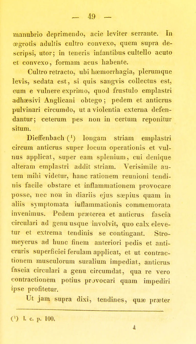 manubrio deprimendo, acie leviter serrante. In oegrotis adultis cult.ro convexo, quem supra de- scripsi, utor; in teneris infantibus cultello acuto et convexo, formam acus habente. Cultro retracto, ubi hsemorrhagia, plerumque levis, sedata est, si quis sangvis collectus est, eum e vulnere exprimo, quod frustulo emplastri adhaesivi Anglicani obtego; pedem et anticrus pulvinari circumdo, ut a violentia externa defen- dantur; ceterum pes non in certum reponitur situm. DiefFenbach (*) longam striam emplastri circum anticrus super locum operationis et vul- nus applicat, super eam splenium, cui denique alteram emplastri addit striam. Verisimile au- tem mihi videtur, hanc rationem reunioni tendi- nis facile obstare et inflammationem provocare posse, nec non in diariis ejus saepius quam in aliis symptomata inflammationis commemorata invenimus. Pedem praeterea et anticrus fascia circulari ad genu usque involvit, quo calx eleve- tur et extrema tendinis se contingant. Stro- meyerus ad hunc finetn anteriori pedis et anti- cruris superfieiei ferulam applicat, et ut contrac- tionem musculorum suralium impediat, anticrus fascia circulari a genu circumdat, qua re vero contractionem potius prjvocari quam impediri ipse profitetur. Ut jam supra dixi, tendines, quae piaeter (') I. c. P. 100. 4