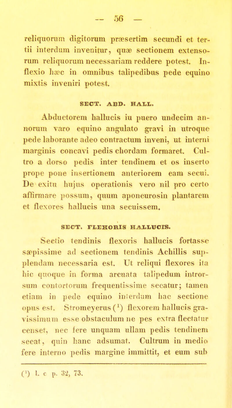 reliquorum digitorum prcesertim secundi et ter- tii interdum invenitur, quae sectionem extenso- rum reliquorum necessariam reddere potest. In- flexio Iiaec in omnibus talipedibus pede equino mixtis inveniri potest SECT. ABD. HALL. Abductorem ballucis iu puero undecim an- norum varo equino angulato gravi in utroque pede laborante adeo contractum inveni, ut interni marginis concavi pedis cbordam formaret. Cul- tro a dorso pedis inter tendinem et os inserto propo pone insertionem anteriorem eam secui. De exitu bnjus operationis vero nil pro certo affirmare possum, quum aponeurosin plantarem et flexores halluois una secuissem. SECT. FLEKORIS HAXEUCIS. Sectio tendinis flexoris ballucis fortasse saepissime ad sectionem tendinis Acbillis sup- plendam necessaria est. Ut reliqui flexores ita bic quoque in forma arcuata talipedum intror- sum contortorum frequentissime secatur; tamen etiam in pede equino interdum bac sectione opus est. Stromeyerus (x) flexorem ballucis gra- vissimum esse obstaculum ne pes extra flectatur censet, nec fere unquam ullam pedis tendinem secat, quin banc adsumat. Cultrum in medio fere interno pedis margine immittit, et eum sub (') l. c p. 32, 73.