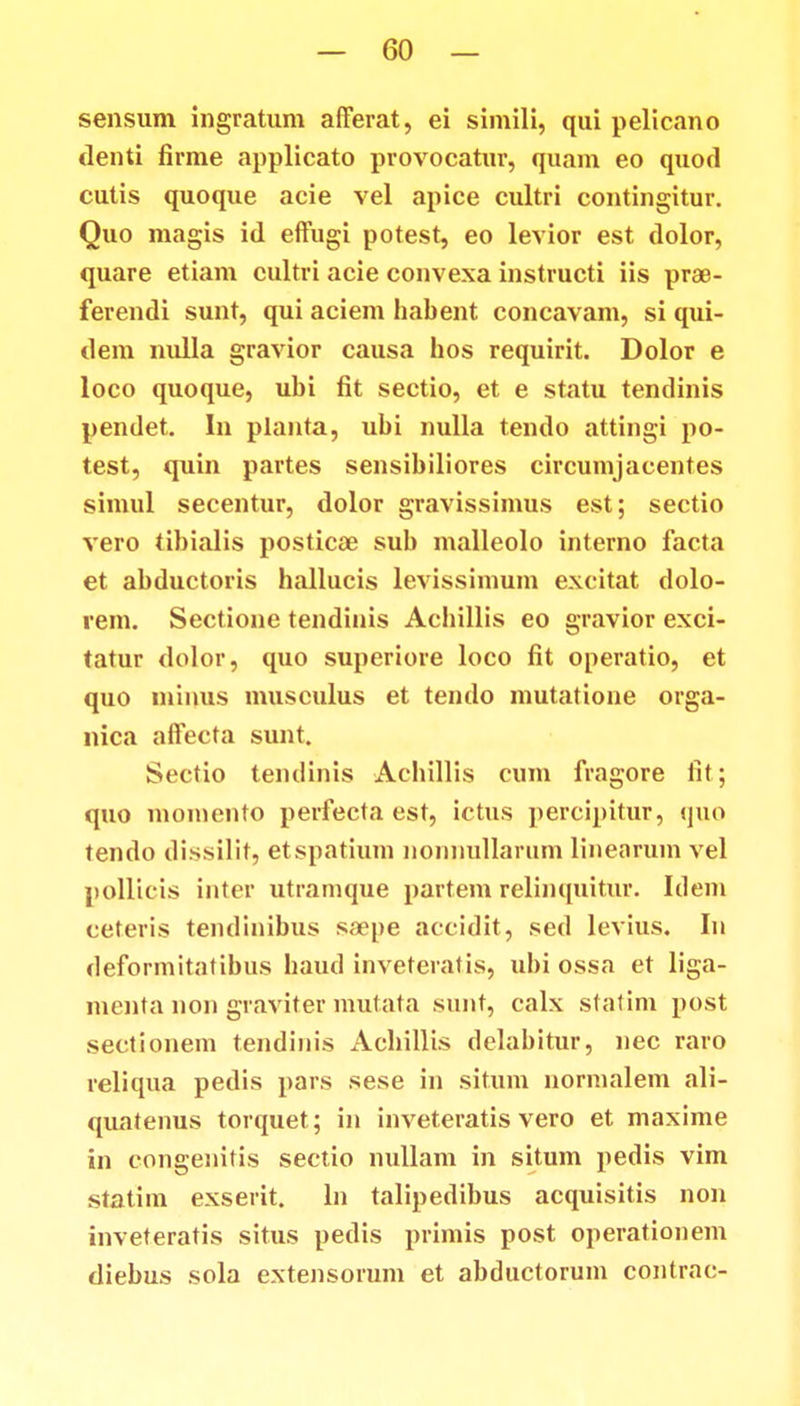 sensum ingratum afferat, ei simili, qui pelicano denti firme applicato provocatur, quam eo quod cutis quoque acie vel apice cultri contingitur. Quo magis id effugi potest, eo levior est dolor, quare etiam cultri acie convexa instructi iis prae- ferendi sunt, qui aciem habent concavam, si qui- dem nulla gravior causa hos requirit. Dolor e loco quoque, ubi fit sectio, et e statu tendinis pendet. In planta, ubi nulla tendo attingi po- test, quin partes sensibiliores circumjacentes simul secentur, dolor gravissimus est; sectio vero tibialis posticae sub malleolo interno facta et abductoris hallucis levissimum excitat dolo- rem. Sectione tendinis Achillis eo gravior exci- tatur dolor, quo superiore loco fit operatio, et quo ininus musculus et tendo mutatione orga- nica affecta sunt. Sectio tendinis Achillis cum fragore iit; quo momento perfecta est, ictus percipitur, quo tendo dissilit, etspatium nonnullarum linearum vel nollicis intcr utramque partem relinquitur. Idem ceteris tendinibus saepe accidit, sed levius. In deformitatibus haud inveteratis, ubi ossa et liga- menta non graviter mutata sunt, calx statim post sectionem tendinis Achillis delabitur, nec raro reliqua pedis pars sese in situm normalem ali- quatenus torquet; in inveteratis vero et maxime in congenitis sectio nullam in situm pedis vim statim exserit. ln talipedibus acquisitis non inveteratis situs pedis primis post operationem diebus sola extensorum et abductorum contrac-