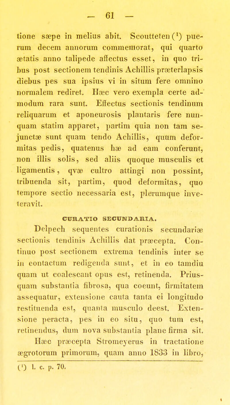 tione ssepe in melius abit. Scontteten (*) pue- rum decem annorum commemorat, qui quarto aetatis anno talipede affectus esset, in quo tri- bus post sectionem tendinis Acbillis praeterlapsis diebus pes sua ipsius vi in situm fere omnino normalem rediret. Haec vero exempla certe ad-' modum rara sunt. Effeetus sectionis tendinum reliquarum et aponeurosis plantaris fere nun- quam statim apparet, partim quia non tam se- junctae sunt quam tendo Achillis, quttm defor- mitas pedis, quatenus hae ad eam conferunt, non illis solis, sed aliis quoque musculis et ligamentis, qvae cultro attingi non possint, tribuenda sit, partim, quod deformitas, quo tempore sectio necessaria est, plerumque inve- leravit. CURATIO 8ECVNDARIA. Delpech sequentes curationis secundaria? sectionis tendiiiis Aehillis dat praecepta. Con- tinuo post sectionem extrema tendinis inter se iji eontactum redigentla sunt, et in eo tamdiu quam ut coalescant opus est, retinenda. Prius- quam substanlia fibrosa, qua coeunt, finnitatem assequatur, extensione cauta tanta ei longitudo restituenda est, quanta musculo deest. Exten- sione peracta, pes in eo situ, quo tum est, retinendus, dum nova substantia plane firma sit. Haec praecepta Slromeverus in tractatione aegrotorum primorum, quam anno 1833 in libro,