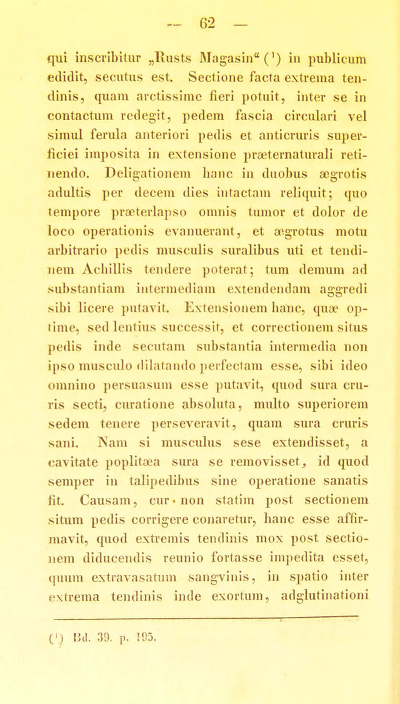 qui inscribituT „Rusts Magasin^C) in publicum edidit, secutu.s est. Sectione facta extrema ten- dinis, quam arctissimc fieri potuit, inter se in contactum redegit, pedem fascia circulari vel simul ferula anteriori pedis et anticruris super- ficiei imposita in extensione prseternaturali reti- nendo. Deligationem banc in duobus acgrotis adultis per decem dies intactam reliquit; quo tempore praeterlapso omnis tumor et dolor de Ioco operationis cvanuerant, et oegrotus motu arbitrario pedis musculis suralibus uti et tendi- nem Achillis tendere poterat; tum demum ad substantiam intermediam extendendam aggredi sibi licere putavit. Extensionem hanc, qua? op- time, sed lentius successit, et correctionem situs pedis inde secutam substantia intermedia non ipso musculo dilatando perfectam esse, sibi ideo omnino persuasum esse putavit, quod sura cru- ris secti, curatione absoluta, multo superiorem sedem tenere perseveravit, quam sura cruris sani. Nam si musculus sese extendisset, a cavitate poplitaea sura se removissetj id quod semper in talipedibus sine operatione sanatis fit. Causam, cur-non statim ]>ost sectionem situm pedis corrigere conaretur, hanc esse affir- mavit, quod extremis tendinis mos post sectio- nem diducendis reunio fortasse impedita esset, (|i!uin extravasatum sangvinis, in spatio inter extrema tendinis inde exortum, adglutinationi C) Bd. 39. p. !95.