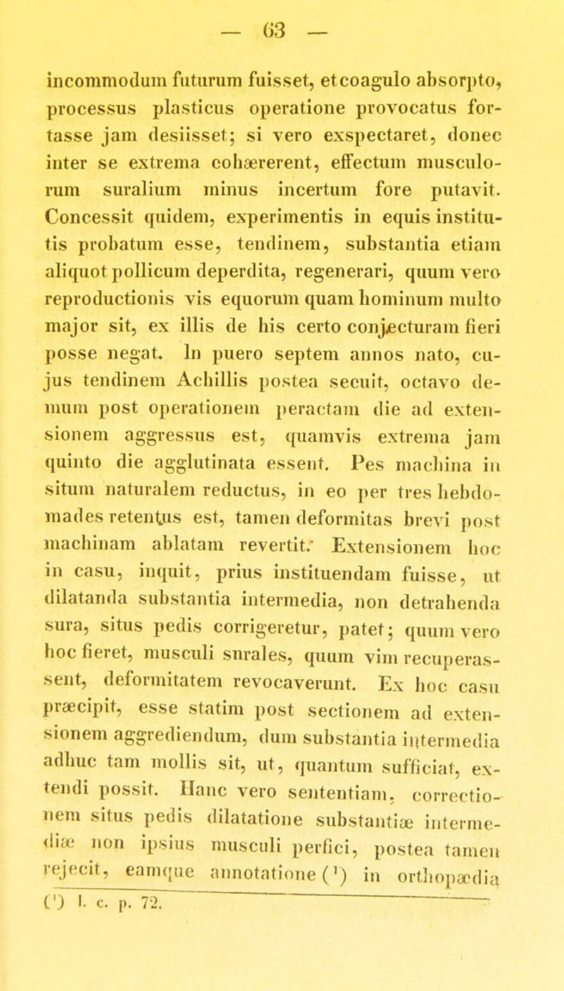 incommodum futurum fuisset, etcoagulo absorpto, processus plasticus operatione provocatus for- tasse jam desiisset; si vero exspectaret, donec inter se extrema cohaererent, efFectum musculo- rum suralium minus incertum fore putavit. Concessit quidem, experimentis in equis institu- tis probatum esse, tendinem, substantia etiam aliquot pollicum deperdita, regenerari, quum vero reproductionis vis equorum quam bominum multo major sit, ex illis de bis certo conjjecturam fieri posse negat. ln puero septem annos nato, cu- jus tendinem Acbillis postea secuit, octavo de- mum post operationem peractam die ad exten- sionem aggressus est, quamvis extrema jam quinto die agglutinata essent. Pes machina in situm naturalem reductus, in eo per tres bebdo- mades retentus est, tamen deformitas brevi post anacbinam ablatam revertif Extensionem boc in casu, inquit, prius instituendam fuisse, ut dilatanda substantia intermedia, non detrahenda sura, situs pedis corrigeretur, patet; quum vero boc fieret, musculi snrales, quum vim recuperas- sent, deformitatem revocaverunt. Ex hoc casu prsecipit, esse statim post sectionem ad exten- sionem aggrediendum, dum substantia intermedia adbuc tam mollis sit, ut, quantum sufficiat, ex- tendi possit. Hanc vero sententiam, oorroctio- nem situs pedis dilatatione substantiae interme- di?e non ipsius musculi perfici, postea tamen rejecit, eamque annotatione (r) in ortJiopaedia (') I. c. P. 72. ~ ~