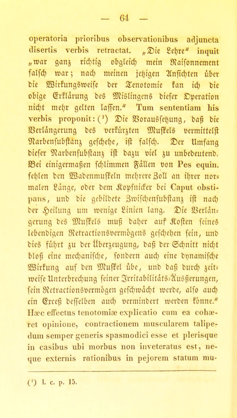 operatoria prioribus observationibus adjuncta disertis verbis retractat. „£)ie fiebre inquit „n>ar ganj rtcbttg obgletd) metn SJaifonnement falfd) roar; nad) metnen je^tgen 2fnftd)ten ttber bte SBtrfungSroetfe ber Senotomte fan t'd) bie obigc @rfldrung be§ 3Dit§lmgen§ btefer SDperatton nid)t me()r geltcn laffen. Tum sententiam bis verbis proponit:(]) £>t'c S3orau§fe(?ung, baf? bte 58erldngerung bc§ ncrfurjtcn SDiuffelS ttermtttclfr 9iarbenfubfran$ gcfd)ef)e, ift falfd). £)cr Umfang btcfer ^arbcnfubflanj tft baju otel ju unbebcutenb. 5Bet etntgcrmafjcn fcbjtmmen gdllen t>on Pes equin. feblen bcn SBabcnmttffcln mcl)rcrc3oIl an tfyrer nor; malen ?dnge, ober bcm ^opfittcfcr bci Caput obsti- pans, unb btc gcbi(bete 3rotfd)enfubffanj ift nad) bcr £>et(ung um rocntgc Simen lang. £)t'e SSerldtu gcrung bcS SDiuffclS mufi bal)er auf ^ofren fctneS lcbenbtgen 9ietractt'on§ocrmbgen§ gcfd)el)cn fctn, unb bte8 fufjrt ju ber Ubcrjcugttng, baf? bcr <5d)nttt nid)t fclofj ctnc med)ant'fd)e, fonbern aud) einc bpnamifd)c SBtrfung auf bcn Sfluffcl ttbe, unb baf; bttrd) jett* roctfc Untcrbrcd)ung fctncr 3rrt'tabt'ft'tdf3:?fit6j3erungen, fcin 9ictractt'on§oerm6gen gcfcl)rodd)t rocrbe, alfo attd) ein Gfrcefi bcffelben attd) oermtnbcrt roerbcn fonne. llaec effectus tenotomiai explieatio cum ea cobae- ret opinione, contractionem muscularem talipe- dum semper generis spasmodici esse et plerisquc in casibus ubi morbus non inveteratus est, ne- que externis rationibus in pejorem statum mu-