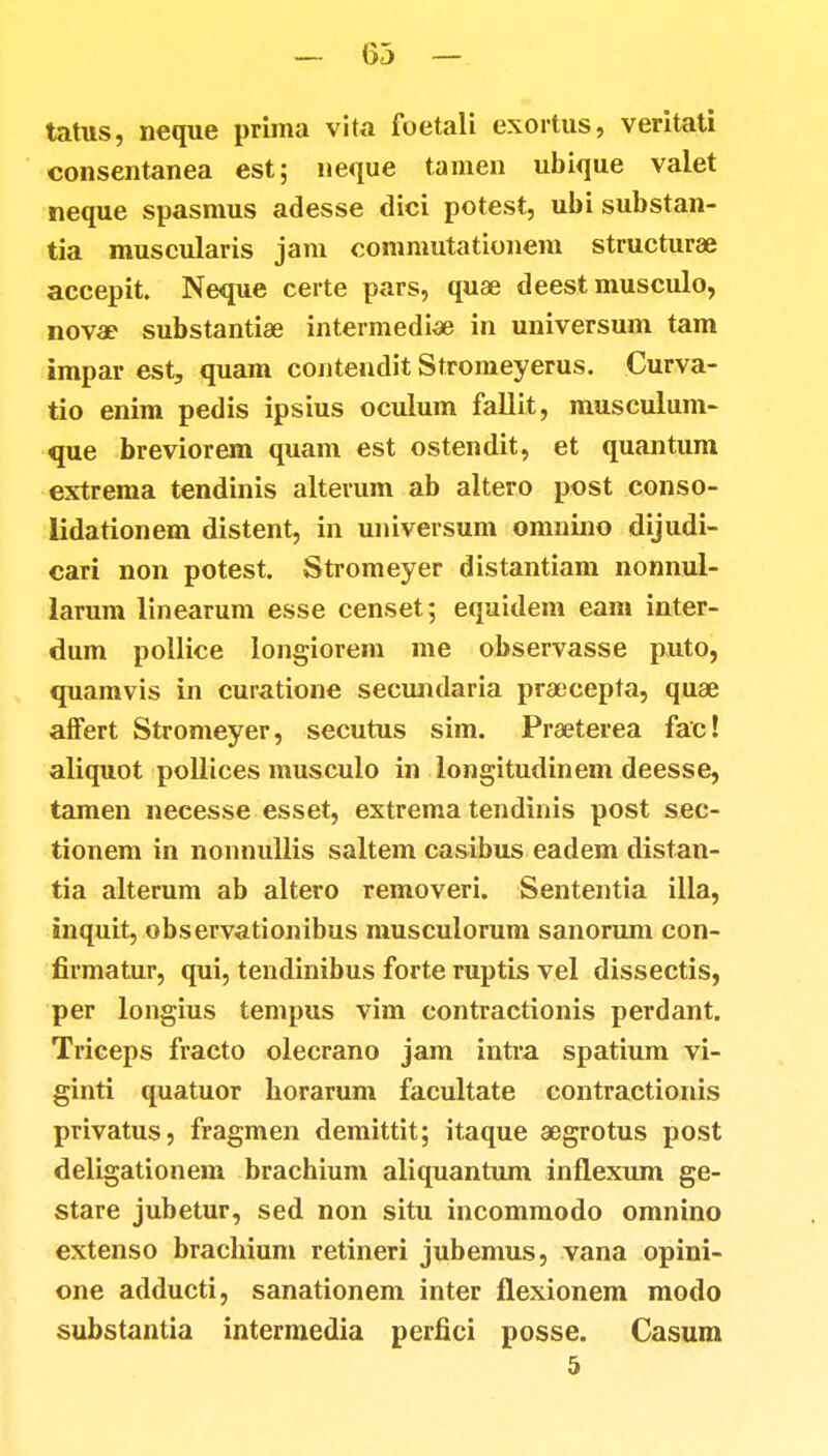 tatus, neque prima vita foetali exortus, veritati consentanea est; neque tamen ubique valet neque spasmus adesse dici potest, ubi substan- tia muscularis jam commutationem structurae accepit. Neque certe pars, quae deest musculo, nova? substantiae intermediae in universum tam impar est, quam contendit Stromeyerus. Curva- tio enim pedis ipsius oculum fallit, musculum- que breviorem quam est ostendit, et quantum extrema tendinis alterum ab altero post conso- lidationem distent, in universum omnino dijudi- cari non potest. Stromeyer distantiam nonnul- larum linearum esse censet; equidem eam inter- dum pollice longiorem me observasse puto, quamvis in curatione secundaria pr&>cepta, quae afFert Stromeyer, secutus sim. Praeterea fac! aliquot pollices musculo in longitudinem deesse, tamen necesse esset, extrema tendinis post sec- tionem in nonnullis saltem casibus eadem distan- tia alterum ab altero removeri. Sententia illa, inquit, observationibus musculorum sanorum con- firmatur, qui, tendinibus forte ruptis vel dissectis, per longius tempus vim contractionis perdant. Triceps fracto olecrano jam intra spatium vi- ginti quatuor borarum facultate contractionis privatus, fragmen demittit; itaque aegrotus post deligationem brachium aliquantum inflexum ge- stare jubetur, sed non situ incommodo omnino extenso brachium retineri jubemus, vana opini- one adducti, sanationem inter flexionem modo substantia intermedia perfici posse. Casum 5