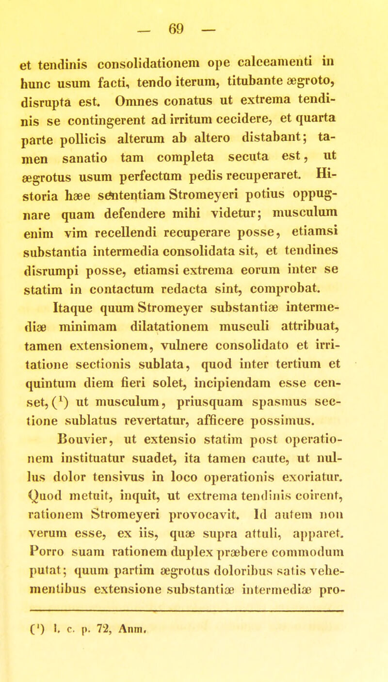 et tendinis consolidationem ope calceamenti in hunc usum facti, tendo iterum, titubante segroto, disrupta est. Omnes conatus ut extrema tendi- nis se contingerent ad irritum cecidere, et quarta parte pollicis alterum ab altero distabant; ta- men sanatio tam completa secuta est, ut eegrotus usum perfectum pedis recuperaret. Hi- storia haee sententiam Stromeyeri potius oppug- nare quam defendere mihi videtur; musculum enim vim recellendi recuperare posse, etiamsi substantia intermedia consolidata sit, et tendines disrumpi posse, etiamsi extrema eorum inter se statim in contactum redacta sint, comprobat. Itaque quum Stromeyer substantiae interme- dise minimam dilatationem musculi attribuat, tamen extensionem, vulnere consolidato et irri- tatione sectionis sublata, quod inter tertium et quintum diem fieri solet, incipiendam esse cen- set, (*) ut musculum, priusquam spasmus sec- tione sublatus revertatur, afficere possimus. Bouvier, ut extensio statim post operatio- nem instituatur suadet, ita tamen caute, ut nul- lus dolor tensivus in loco operationis exoriatur. Quod metuit, inquit, ut extrema tendinis coirent, rationem Stromeyeri provocavit. Id autem non verum esse, ex iis, quae supra attuli, apparet. Porro suam rationem duplex praebere commodum putat; quum partim segrotus doloribus satis vehe- mentibus extensione substantice intermediae pro-