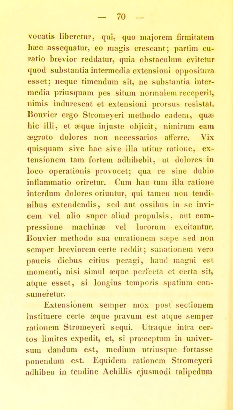 vocatis liberetur, qui, quo uiajorem firmitatem haec assequatur, eo magis crescaut; partim cu- ratio brevior recltlatur, quia obstaculum evitetur quotl substautia intermedia extensioni oppositura esset; neque timendum sit, ne substantia inter- media priusquam pes situm normalem receperit, nimis indurescat et extensioni prorsus resistat. Bouvier ergo Stromeyeri metbodo eadem, quae bic illi, et aeque injuste objicit, nimirum eam aegroto dolores non necessarios afferre. Vix quisquam sive hac sive illa utitur ratione, ex- tensionem tam fortem adhibebit, ut dolores in loco operationis provocet; qua re sine dubio inflammatio oriretur. Cum hac tum illa ratione interdum dolores oriuntur, qui tamen non tendi- nibus extendendis, sed aut ossibus in se invi- cem vel alio super aliud pronulsis, aut com- pressione machinae vel lororum exeitantur. Bouvier metliodo sua curationem ssepe sed non semper breviorem certe reddit; sanationem vero paucis diebus citius peragi, baud magni est momenti, nisi simul aeque perfecta et certa sit, atque esset, si longius temporis spatium con- sumeretur. Extensionem semper mox post sectionem instituere certe asque pravum est atque semper rationem Stromeyeri sequi. Utraque intra cer- tos limites expedit, et, si praeceptum in univer- sum dandum est, medium utriusque fortasse ponendum est. Equidem rationem Stromeyeri adhibeo in tendine Achillis ejusmodi talipedum