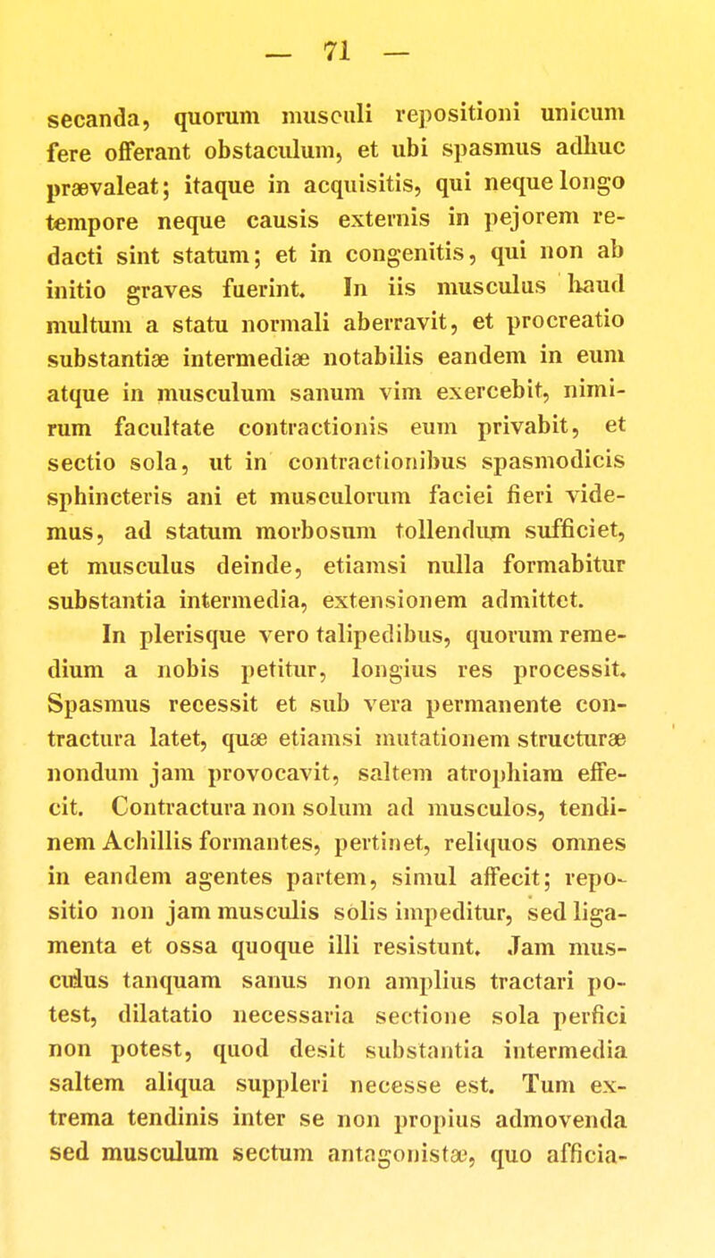 secanda, quorum musculi repositioni unicum fere offerant obstaculum, et ubi spasmus adbuc praevaleat; itaque in acquisitis, qui nequelongo tempore neque causis externis in pejorem re- dacti sint statum; et in congenitis, qui non ab initio graves fuerint. In iis musculus haud multum a statu normali aberravit, et procreatio substantiae intermediae notabilis eandem in eum atque in musculum sanum vim exercebit, nimi- rum facultate contractionis eum privabit, et sectio sola, ut in contraetionibus spasmodicis sphincteris ani et musculorum faciei fieri vide- mus, ad statum morbosum tollendum sufficiet, et musculus deinde, etiamsi nulla formabitur substantia intermedia, extensionem admittet. In plerisque vero talipedibus, quorum reme- dium a nobis petitur, longius res processit. Spasmus recessit et sub vera permanente con- tractura latet, quae etiamsi mutationem structurae nondum jam provocavit, saltem atrophiam effe- cit. Contractura non solum ad musculos, tendi- nem Achillis formantes, pertinet, reliquos omnes in eandem agentes partem, simul affecit; repo- sitio non jam musculis sOlis impeditur, sed liga- menta et ossa quoque illi resistunt. Jam mus- cidus tanquam sanus non amplius tractari po- test, dilatatio necessaria seetione sola perfici non potest, quod desit substantia intermedia saltem aliqua suppleri necesse est. Tum ex- trema tendinis inter se non propius admovenda sed musculum sectum antagonista?, quo afficia-