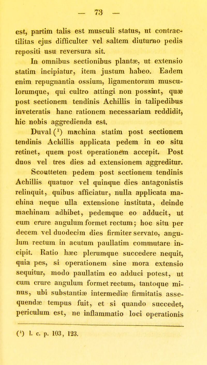est, partim talis est musculi status, ut contrac- tilitas ejus difficulter vel saltem diutumo pedis repositi usu reversura sit. In omnibus sectionibus plantae, ut extensio statim incipiatur, item justum habeo. Eadem enim repugnantia ossium, ligamentorum muscu- lorumque, qui cultro attingi non possint, quae post sectionem tendinis Achillis in talipedibus inveteratis hanc rationem necessariam reddidit, hic nobis aggredienda est. Duval^1) machina statim post sectionem tendinis Achiilis applicata pedem in eo situ retinet, quem post operationem accepit. Post duos vel tres dies ad extensionem aggreditur. Scoutteten pedem post sectionem tendinis Achillis quatuor vel quinque dies antagonistis relinquit, quibus afficiatur, nulla applicata ma- china neque ulla extensione instituta, deinde machinam adhibet, pedemque eo adducit, ut cum crure angulum formet rectum; hoc situ per decem vel duodecim dies firmiter servato, angu- lum rectum in acutum paullatim commutare in- cipit. Ratio haec plerumque succedere nequit, quia pes, si operationem sine mora extensio sequitur, modo paullatim eo adduci potest, ut cum crure angulum formet rectum, tantoque mi- nus, ubi substantiae intermediae firmitatis asse- quendae tempus fuit, et si quando succedet, periculum est, ne inflammatio loci operationis