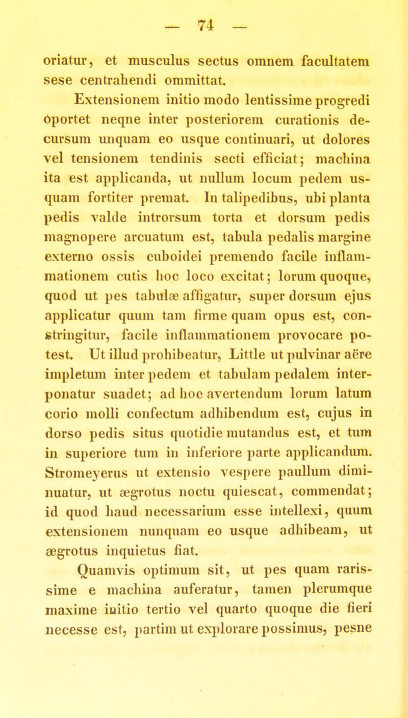oriatur, et musculus sectus omnem facultatem sese centrahendi ommittat. Extensionem initio modo lentissime progredi Oportet neqne inter posteriorem curationis de- cursum unquam eo usque continuari, ut dolores vel tensionem tendinis secti efficiat; machina ita est applicanda, ut nullum locum pedem us- quam fortiter premat. In talipedibus, ubi planta pedis valde introrsum torta et dorsum pedis magnopere arcuatum est, tabula pedalis margine externo ossis cuboidei premendo facile infiam- mationem cutis boc loco excitat; lorum quoque, quod ut pes tabulae affigatur, super dorsum ejus applicatur quum tam firme quam opus est, con- stringitur, facile inflammationem provocare po- test, Ut illud prohibeatur, Little ut pulvinar aere impletum inter pedem et tabulam pedalem inter- ponatur suadet; ad boe avertendum lorum latum corio molli confectum adbibendum est, cujus in dorso pedis situs quotidie mutandus est, et tum in superiore tum in inferiore parte applicandum. Stromeyerus ut extensio vespere paullum dimi- nuatur, ut aegrotus noctu quiescat, commendat; id quod haud necessarium esse intellexi, quum extensionem nunquam eo usque adhibeam, ut aegrotus inquietus fiat. Quamvis optimum sit, ut pes quam raris- sime e machina auferatur, tamen plerumque maxime iuitio tertio vel quarto quoque die fieri necesse est, partim ut explorare possimus, pesne