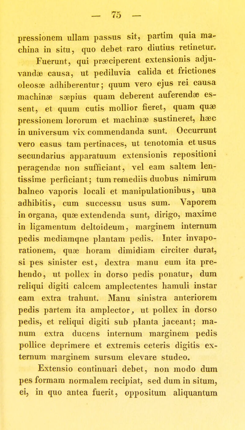 pressionem ullam passus sit, partim quia ma- china in situ, quo debet raro tliutius retinetur. Fuerunt, qui prseciperent extensionis adju- vandae causa, ut pediluvia calida et frictiones oleosee adhiberentur; quum vero ejus rei causa machinse ssepius quam deberent auferendae es- sent, et quum cutis mollior fieret, quam quae pressionem lororum et machinae sustineret, haec in universum vix commendanda sunt. Occurrunt vero casus tam pertinaces, ut tenotomia etusus secundarius apparatuum extensionis repositioni peragendae non sufficiant, vel eam saltem len- tissime perficiant; tum reanediis duobus nimirum balneo vaporis locali et manipulationibus, una adhibitis, cum successu usus sum. Vaporem in organa, quae extendenda sunt, dirigo, maxime in ligamentum deltoideum, marginem internum pedis mediamqne plantam pedis. Inter invapo- rationem, quae horam dimidiam circiter durat, si pes sinister est, dextra manu eum ita pre- hendo, ut pollex in dorso pedis ponatur, dum reliqui digiti calcem amplectentes hamuli instar eam extra trahunt. Manu sinistra anteriorem pedis partem ita amplector., ut pollex in dorso pedis, et reliqui digiti sub planta jaceant; ma- num extra ducens internum marginem pedis pollice deprimere et extremis ceteris digitis ex- ternum marginem sursum elevare studeo. Extensio continuari debet, non modo dum pes formam normalem recipiat, sed dum in situm, ei, in quo antea fuerit, oppositum aliquantum