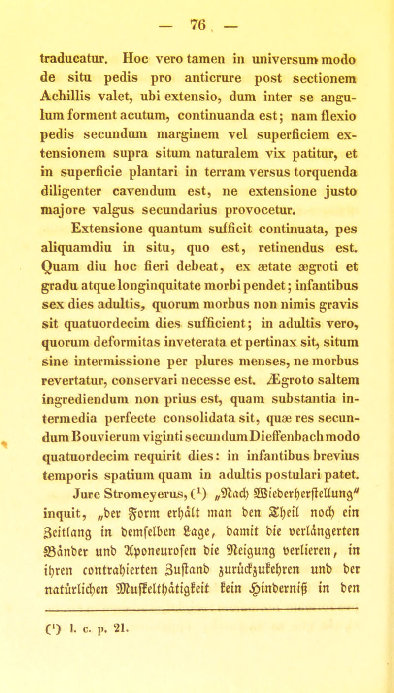 — 70 — traducatur. Hoc vero tamen in universum modo de situ pedis pro anticrure post sectionem Achillis valet, ubi extensio, dum inter se angu- lum forment acutum, continuanda est; nam flexio pedis secundum marginem vel superficiem ex- tensionem supra situm naturalem vix patitur, et in superficie plantari in terram versus torquenda diligenter cavendum est, ne extensione justo majore valgus secundarius provocetur. Extensione quantum sufficit continuata, pes aliquamdiu in situ, quo est, retinendus est. Quam diu hoc fieri debeat, ex aetate aegroti et gradu atquelonginquitate morbipendet; infantibus sex dies adultis, quorum morbus non nimis gravis sit quatuordecim dies sufficient; in adultis vero, quorum deformitas inveterata et pertinax sit, situm sine intermissione per plures menses, ne morbus revertatur, conservari necesse est. iEgroto saltem ingrediendum non prius est, quam substantia in- termedia perfecte consolidata sit, quae res secun- dumBouvierum vigintisecundumDieffenbachmodo quatuordecim requirit dies: in infantibus brevius temporis spatium quam in adultis postulari patet. Jure Stromeyerus,^1) „9cad) SfBieberfterfielluna/ inquit, „ber gorm erbdlt man ben &f)cil nod) ein 3eit(ang tn bemfelben £aa,c, bamit bte oerldngerten S3dnber unb Eponeurofen bie 9leigung t>erlteren, m ttyren contral)ierten Suftanb jurucfjufcbren unb ber naturlidjcn SOcuffelthdtigfett fetn ^>tnberni|t tn ben O L c. p. 21.