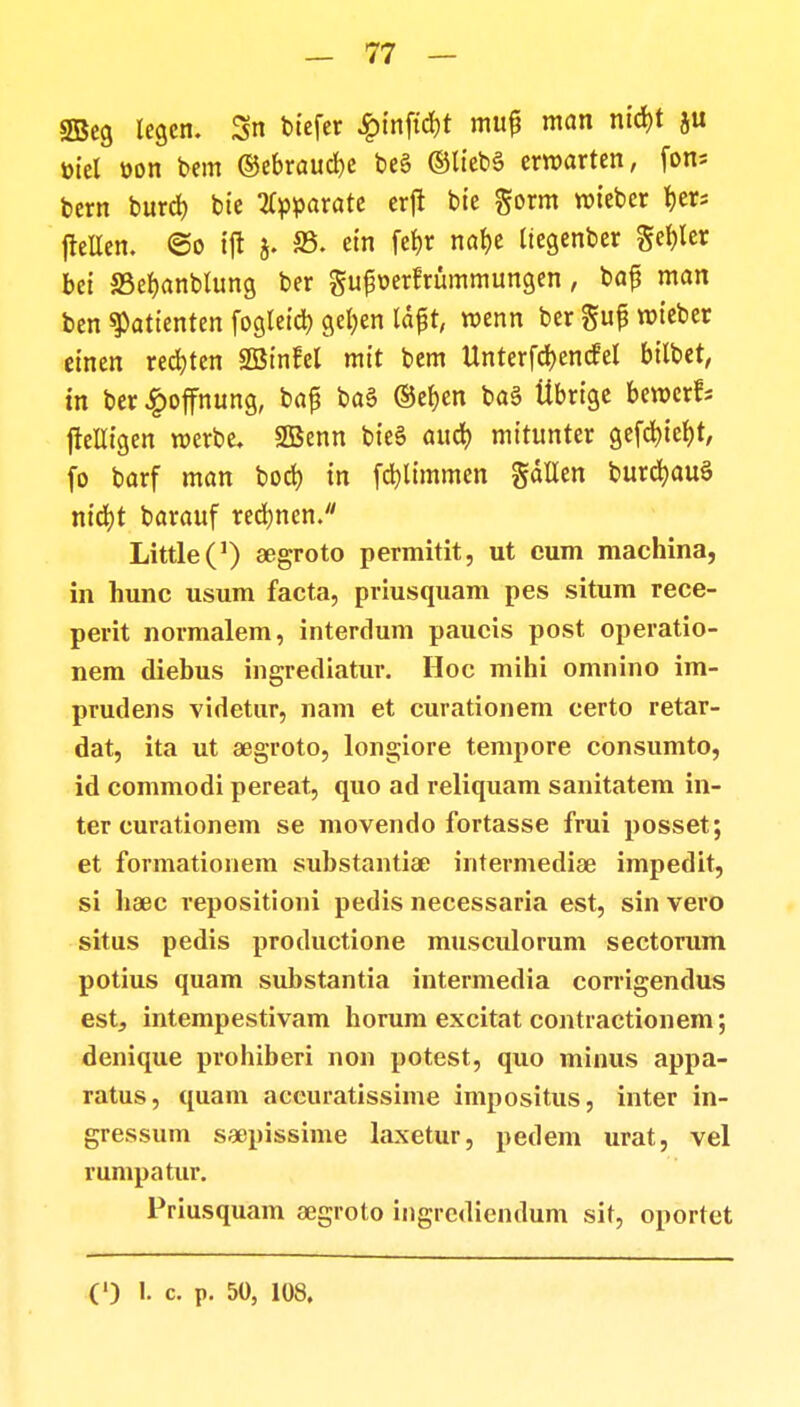 gBeg legcn. 3n biefer £inft'd)t mu£ ntan nid>t toiel »on bem ©ebraudje be§ ©liebS erroarten, fon* bern burcb bie tfpparate erfi bie gorm roieber ^ers frellen. @o tjt j. 23. ein fet)r naf)e Itegenber gehler bet SSefjanblung ber guf^erfrummungen, ba£ man ben ^atienten fogletct) getjen fdfjt, roenn ber gufj roieber einen recfjten SQSinfel mit bem Unterfcf)en<fel bilbet, in ber £offnung, ba£ ba§ ©efjen ba§ tlbrige beroerfs ftelligen roerbe. 2Benn bte§ aucb mitunter gefcf)tef)t, fo barf man bocf) tn fd)limmen gdllen burcfyauS nid)t barauf recf)nen. LittleC1) aegroto permitit, ut cum machina, in hunc usum facta, priusquam pes situm rece- perit normalem, interdum paucis post operatio- nem diebus ingrediatur. Hoc mihi omnino im- prudens videtur, nam et curationem certo retar- dat, ita ut aegroto, longiore tempore consumto, id commodi pereat, quo ad reliquam sanitatem in- ter curationem se movendo fortasse frui posset; et formationem substantiae intermediae impedit, si haec repositioni pedis necessaria est, sin vero situs pedis productione musculorum sectorum potius quam substantia intermedia corrigendus est, intempestivam horum excitat contractionem; denique prohiberi non potest, quo minus appa- ratus, quam aceuratissime impositus, inter in- gressum seepissime laxetur, pedem urat, vel rumpatur. Priusquam aegroto ingrediendum sit, oportet