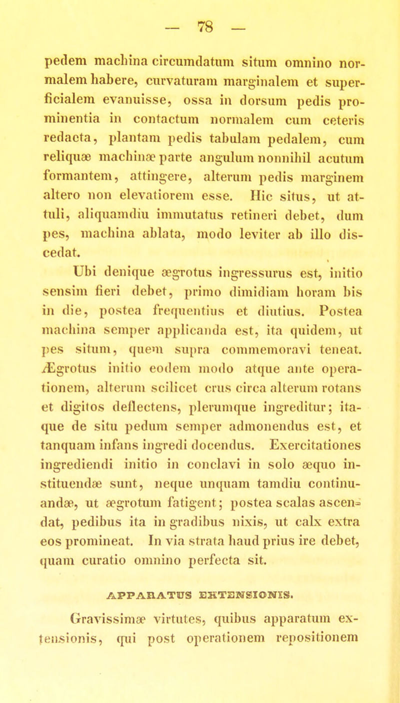 pedem machina circumdatum situm omnino nor- malem habere, curvaturam marginalem et super- ficialem evanuisse, ossa in tlorsum pedis pro- minentia in contactum normalem cum ceteris redaeta, plantam pedis tabulam pedalem, cum reliquae machinae parte angulum nonnihil acutum formantem, attingere, alterum pedis marginem altero non elevatiorem esse. Hic silus, ut at- tuli, aliquamdiu immutatus retineri debet, dum pes, machina ablata, modo leviter ab illo dis- cedat. Ubi denique aegrotus ingressurus est, initio sensim fieri debet, primo dimidiam horam bis in die, postea frequentius et diutius. Postea machina semper applicanda est, ita quidem, ut pes situm, quem supra commemoravi teneat. /Egrotus initio eodem modo atque aute opera- tionem, alterum scilicet crus circa alterum rotans et digifos deflectens, plerumque ingreditur; ita- que de situ pedum semper admonendus est, et tanquam infans ingredi docendus. Exercitationes ingrediendi initio in conclavi in solo aequo in- stitu.cnd.ee sunt, neque unquam tamdiu continu- andae, ut aegrotum fatigent; postea scalas ascen= dat, pedibus ita in gradibus nixis, ut calx extra eos promineat. In via strata haud prius ire debet, quam curatio omnino perfecta sit. APPABATUS EHTENSIONES. Gravissimae virtutes, quibus apparatum ex- (ensionis, qui post operationem repositionem