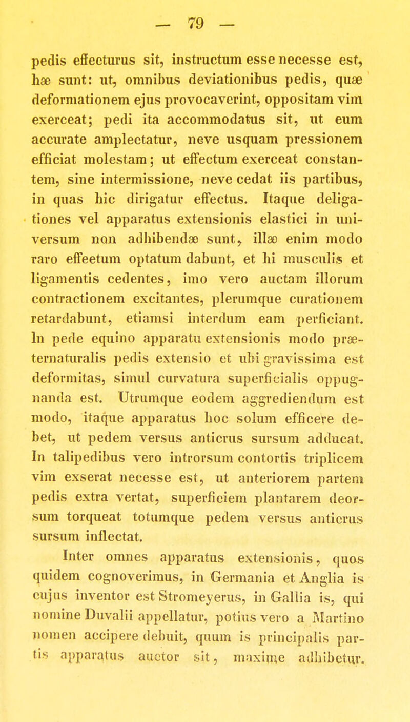 pedis effecturus sit, instructum esse necesse est, hse sunt: ut, omnibus deviationibus pedis, quae deformationem ejus provocaverint, oppositam vim exerceat; pedi ita accommodatus sit, ut eum accurate amplectatur, neve usquam pressionem efficiat molestam; ut effectum exerceat constan- tem, sine intermissione, neve cedat iis partibus, in quas hic dirigatur effectus. Itaque deliga- tiones vel apparatus extensionis elastici in uni- versum non adbibendao sunt, illao enim modo raro effeetum optatum dabunt, et hi musculis et ligamentis cedentes, imo vero auctam illorum contractionem excitantes, plerumque curationem retardabunt, etiamsi interdum eam perficiant. ln pede equino apparatu extensionis modo prae- ternaturalis pedis extensio et ubi gravissima est deformitas, simul curvatura superficialis oppug- nanda est. Utrumque eodem aggrediendum est modo, itaque apparatus hoc solum efficere de- bet, ut pedem versus anticrus sursum adducat. In talipedibus vero introrsum contortis triplicem vim exserat necesse est, ut anteriorem partem pedis extra vertat, superficiem plantarem deor- sum torqueat totumque pedem versus anticrus sursum inflectat. Inter omnes apparatus extensionis, quos quidem cognoverimus, in Germania et Anglia is cujus inventor est Stromeyerus, in Gallia is, qui nomine Duvalii appellatur, potius vero a Martino nomen accipere debuit, quum is principalis par- tis apparatus auctor sit, maxime adhibetur,