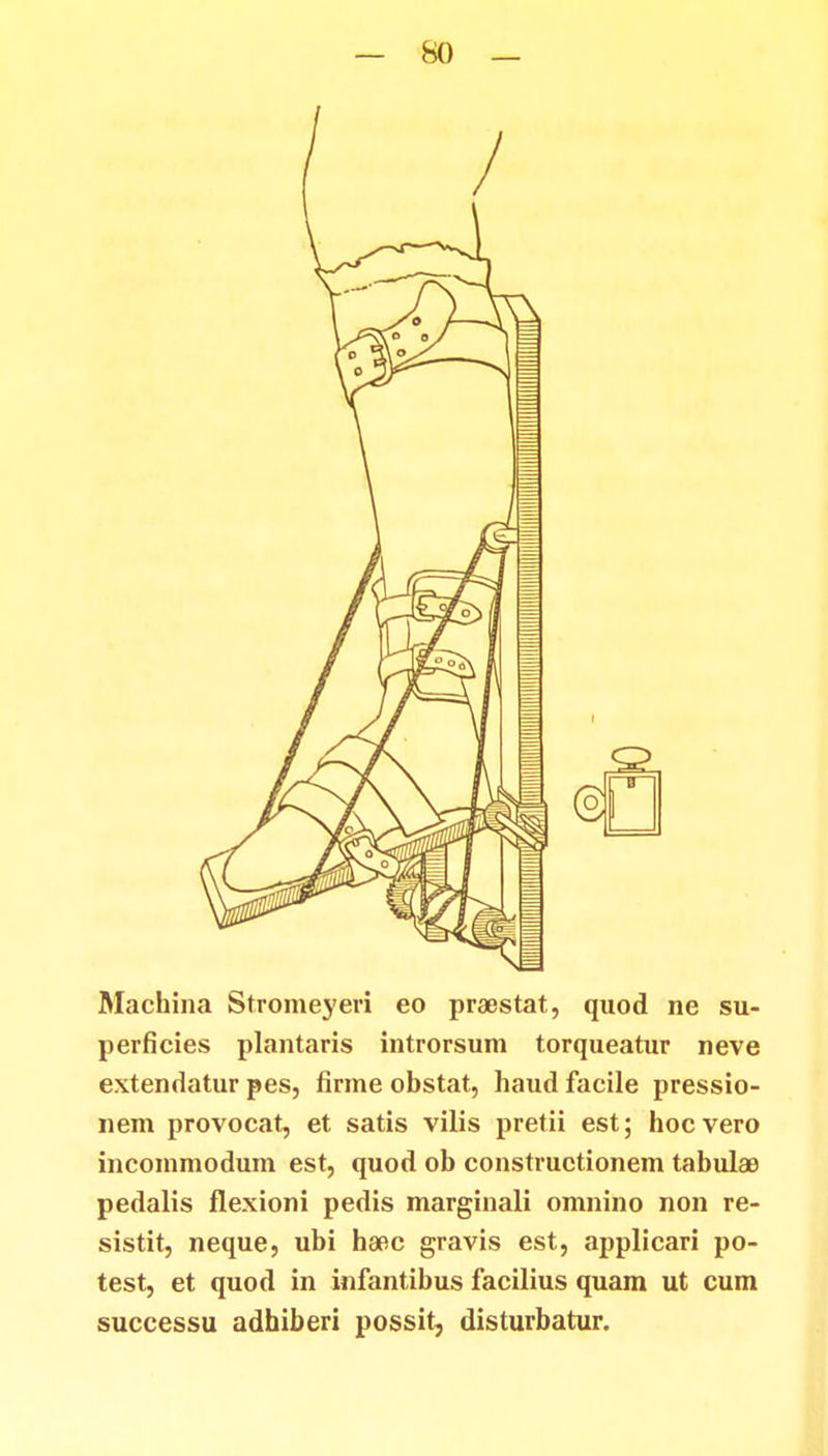 Machina Stromeyeri eo praestat, quod ne su- perficies plantaris introrsum torqueatur neve extendatur pes, firme obstat, haud facile pressio- nem provocat, et satis vilis pretii est; hocvero incommodum est, quod ob constructionem tabulae pedalis flexioni pedis marginali omnino non re- sistit, neque, ubi haoc gravis est, applicari po- test, et quod in infantibus facilius quam ut cum successu adhiberi possit, disturbatur.