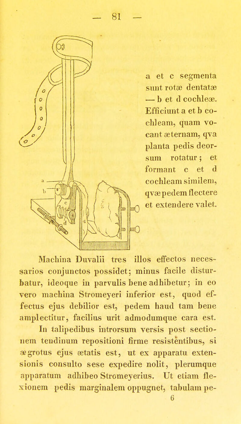 a et c segmenta sunt rotae dentatae — b et (1 cochle*. Efficiunt a et b co- chleam, quam vo- cant aeternam, qva planta pedis deor- sum rotatur; et formant c et d cochleam similem, qvaepedem flectere et extendere valet. Machina Duvalii tres illos efFectos neces- sarios conjunctos possidet; minus facile distur- batur, ideoque in parvulis bene adhibetur; in eo vero machina Stromeyeri inferior est, quod ef- fectus ejus debilior est, pedem haud tam bene amplectitur, facilius urit admodumque cara est. In talipedibus introrsum versis post sectio- nem tendinum repositioni firme resistentibus, si aegrotus ejus setatis est, ut ex apparatu exten- sionis consulto sese expedire nolit, plerumque apparatum adhibeo Stromeyerius. Ut etiam fie- xionem pedis marginalem oppugnet, tabulam pe- G