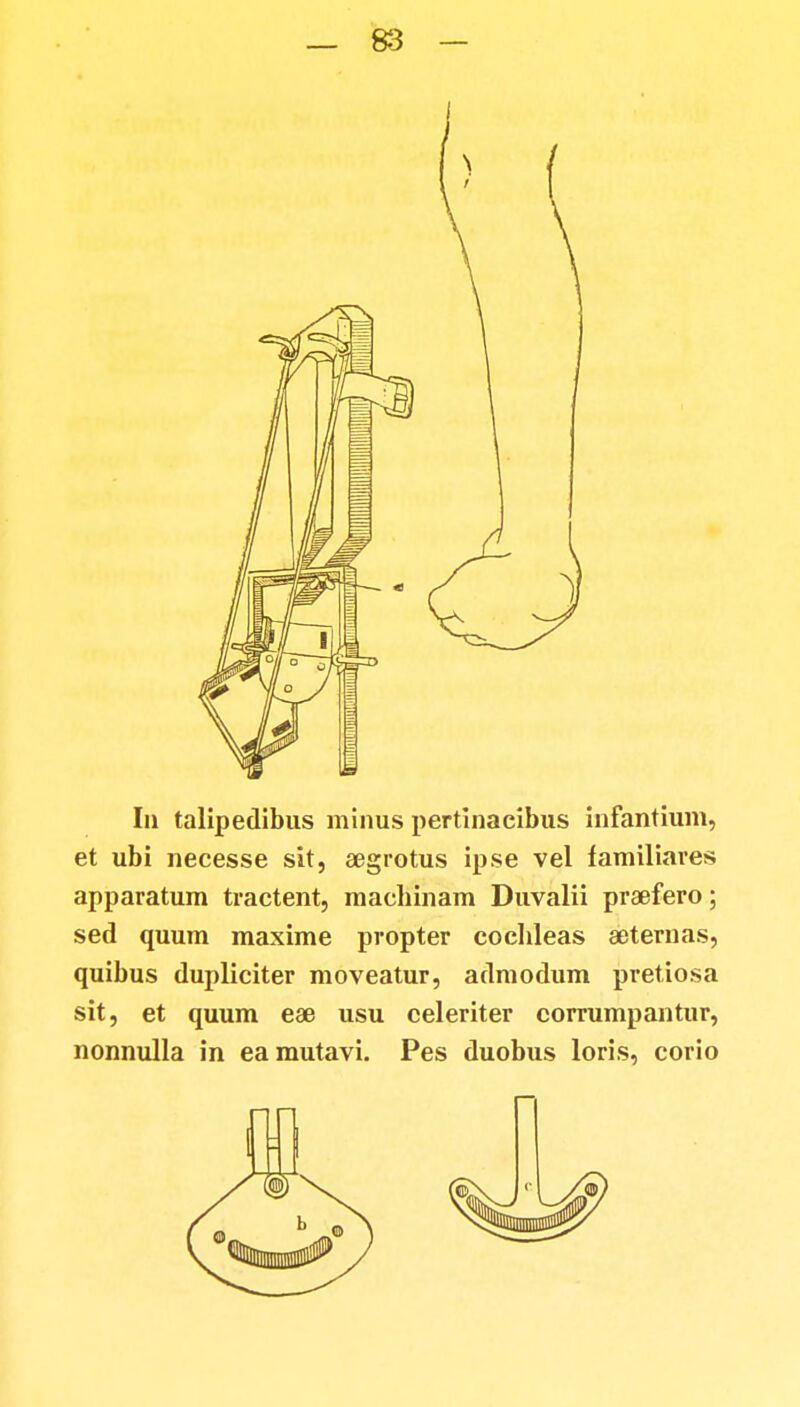 In talipedibus minus pertinacibus infantium, et ubi necesse sit, segrotus ipse vel familiares apparatum tractent, machinam Duvalii praefero; sed quum maxime propter coclileas aeternas, quibus dupliciter moveatur, admodum pretiosa sit, et quum eae usu celeriter corrumpantur, nonnulla in eamutavi. Pes duobus loris, corio