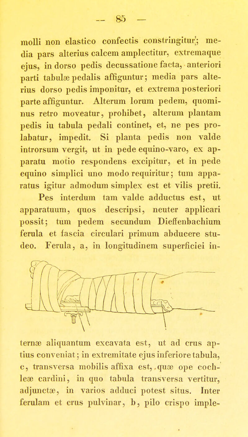 molli non elastico confectis constringiturj; me- dia pars alterius calcem amplectitur, extremaque ejus, in dorso pedis decussatione facta, anteriori parti tabulse pedalis affiguntur; media pars alte- rius dorso pedis imponitur, et extrema posteriori parte affiguntur. Alterum lorum pedem, quomi- nus retro moveatur, prohibet, alterum plantam pedis iu tabula pedali continet, et, ne pes pro- labatur, impedit. Si planta pedis non valde introrsum vergit, ut in pede equino-varo, ex ap- paratu motio respondens excipitur, et in pede equino simplici uno modo requiritur; tum appa- ratus igitur aclmodum simplex est et vilis pretii. Pes interdum tam valde adductus est, ut apparatuum, quos descripsi, neuter applicari possit; tum pedem secundum Dieffenbachium ferula et fascia circulari primum abducere stu- deo. Ferula, a, in longitudinem superficiei in- temsd aliquantum excavata est, ut ad crus ap- tius conveniat; in extremitate ejusinferioretabula, c, transversa mobilis affixa est, .quae ope coch- lea> cardini, in quo tabula transversa vertitur, adjunctae, in varios adduci potest situs. Inter ferulam et crus pulvinar, b, pilo crispo imple-
