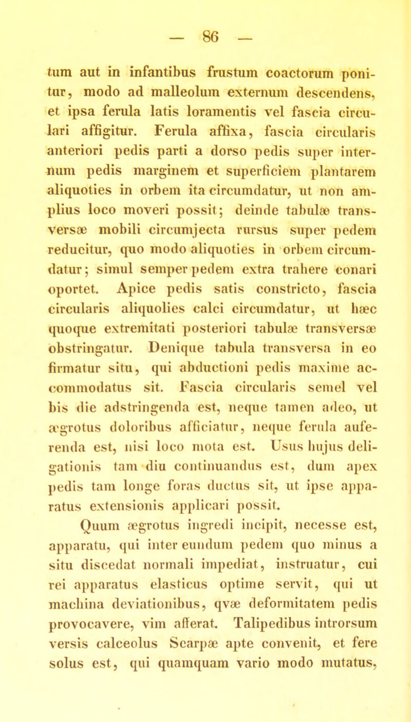 tum aut in infantibus frastum coactorum poni- tur, modo ad malleolum externum descendens, et ipsa ferula latis loramentis vel fascia circu- lari affigitur. Ferula affixa, fascia circularis anteriori pedis parti a dorso pedis super inter- num pedis marginem et superficiem plantarem aliquoties in orbem ita circumdatur, ut non am- plius loco moveri possit; deinde tabulae trans- versae mobili circumjecta rursus super pedem reducitur, q\io modo aliquoties in orbem circum- datur; simul semperpedem extra trabere conari oportet. Apice pedis satis constricto, fascia circularis aliquolies calci circumdatur, ut hsec quoque extremitati posteriori tabulae transversae obstringatur. Denique tabula transversa in eo firmatur situ, qui abductioni pedis maxime ac- conunodatus sit. Fascia circularis seinel vel bis die adstringenda est, neque tamen adeo, ut scgrotus doloribus afficiatur, neque ferula aufe- renda est, nisi loco inota est. Usus liiijus deli- gationis tam diu continuaudus est, dum apex pedis tam longe foras ductUs sit, ut ipse appa- ratus extensionis applicari possit. Ouum a?grotus ingredi incipit, necesse est, apparatu, qui inter eundum pedem quo minus a situ discedat norinali iinpediat, instruatur, cui rei apparatus elasticus optime servit, qui ut machina deviationibus, qvae deformitatem pedis provocavere, vim afferat. Talipedibus introrsum versis calceolus Scarpas apte convenit, et fere solus est, qui quamquam vario modo mutatus,