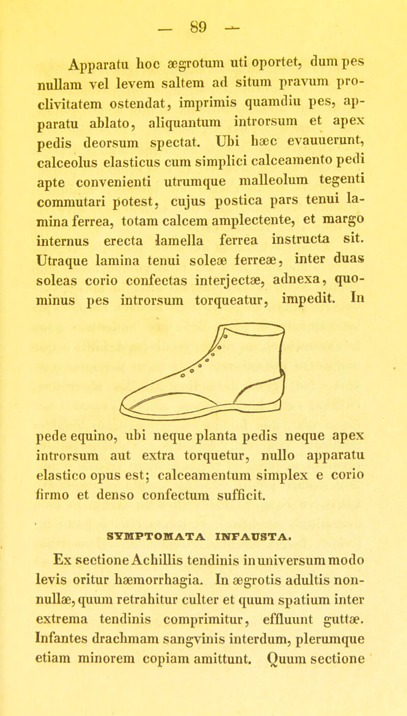 Apparatu hoc aegrotum uti oportet, clum pes nullam vel levem saltem atl situm pravum pro- clivitatem ostendat, imprimis quamdiu pes, ap- paratu ablato, aliquantum introrsum et apex pedis deorsum spectat. Ubi haec evauuerunt, calceolus elasticus cum simplici calceamento pedi apte convenienti utrumque malleolum tegenti commutari potest, cujus postica pars tenui la- mina ferrea, totam calcem amplectente, et margo internus erecta lamella ferrea instructa sit. Utraque lamina tenui soleae ferreae, inter duas soleas corio confectas interjectae, adnexa, quo- minus pes introrsum torqueatur, impedit. In pede equino, ubi neque planta pedis neque apex introrsum aut extra torquetur, nullo apparatu elastico opus est; calceamentum simplex e corio firmo et denso confectum sufficit. SYMPTOMATA INFAUSTA. Ex sectione Achillis tendinis inuniversummodo levis oritur haemorrhagia. In aegrotis adultis non- nullae, quum retrahitur culter et quum spatium inter extrema tendinis comprimitur, effiuunt gutta?. Infantes drachmam sangvinis interdum, plerumque etiam minorem copiam amittunt. Quum sectione