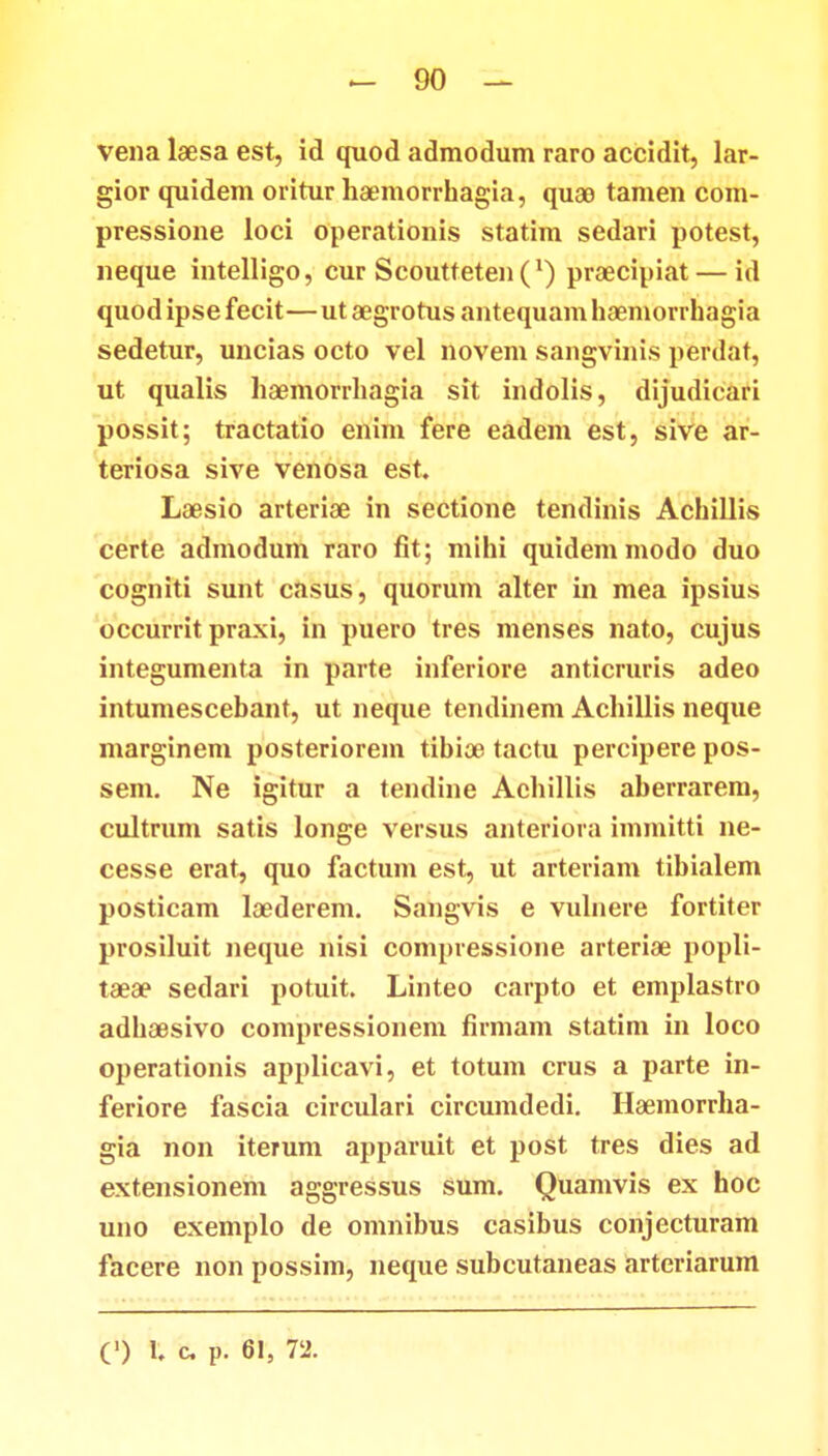 vena laesa est, id quod admodum raro accidit, lar- gior quidem oritur haemorrhagia, quao tamen com- pressione loci operationis statim sedari potest, neque intelligo, cur Scoutteten(x) praecipiat — id quod ipse fecit—ut aegrotus antequam haemorrhagia sedetur, uncias octo vel novem sangvinis perdat, ut qualis haemorrhagia sit indolis, dijudicari possit; tractatio enim fere eadem est, sive ar- teriosa sive venosa est. Laesio arteriae in sectione tendinis Achillis certe admodum raro fit; mihi quidemmodo duo cogniti sunt casus, quorum alter in mea ipsius occurrit praxi, in puero tres menses nato, cujus integumenta in parte inferiore anticruris adeo intumescebant, ut neque tendinem Achillis neque marginem posteriorem tibioe tactu percipere pos- sem. Ne igitur a tendine Achillis aberrarem, cultrum satis longe versus anteriora immitti ne- cesse erat, quo factum est, ut arteriam tibialem posticam laederem. Sangvis e vulnere fortiter prosiluit neque nisi compressione arteriae popli- taeae sedari potuit. Linteo carpto et emplastro adhoesivo compressionem firmam statim in loco operationis applicavi, et totum crus a parte in- feriore fascia circulari circumdedi. Haemorrha- gia non iterum apparuit et post tres dies ad extensionem aggressus sum. Quamvis ex hoc uno exemplo de omnibus casibus conjecturam facere non possim, neque subcutaneas arteriarum (') 1. c p. 61, 72.