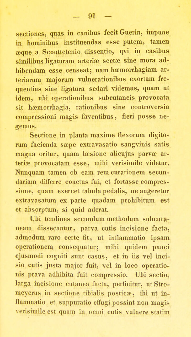 sectiones, quas in canibus fecitGuerin, impune in hominibus instituendas esse putem, tamen seque a Scouttetenio dissentio, qvi in casibus similibus ligaturam arterice sectae sine mora ad- hibendam esse censeat; nam haemorrhagiam ar- teriarum majorum vulnerationibus exortam fre- quentius sine ligatura sedari videmus, quam ut idem, ubi operationibus subcutaneis provocata sit haemorrhagia, rationibus sine controversia compressioni magis faventibus, fieri posse ne- gemus. Sectione in planta maxime flexorum digito- rum facienda saepe extravasatio sangvinis satis magna oritur, quam lsesione alicujus parvae ar- teriae provocatam esse, mihi verisimile videtur. Nunquam tamen ob eam rem curationem secun- dariam differre coactus fui, et fortasse compres- sione, quam exercet tabula pedalis, ne augeretur extravasatum ex parte quadam prohibitum est et absorptum, si quid aderat. Ubi tendines sccundum methodum subcuta- neam dissecantur, parva cutis incisione facta, admodum raro certe fit, ut inflammatio ipsam operationem consequatur; mihi quidem pauci ejusmodi cogniti sunt casus, et in iis vel inci- sio cutis justa major fuit, vel in loco operatio- nis prava adhibita fuit compressio. Ubi sectio, larga incisione cutanea facta, perficitur, ut Stro- meyerus in sectione tibialis posticae, ibi ut in- flammatio et suppuratio effugi possint non magis verisimile est quam in omni cutis vulnere statim