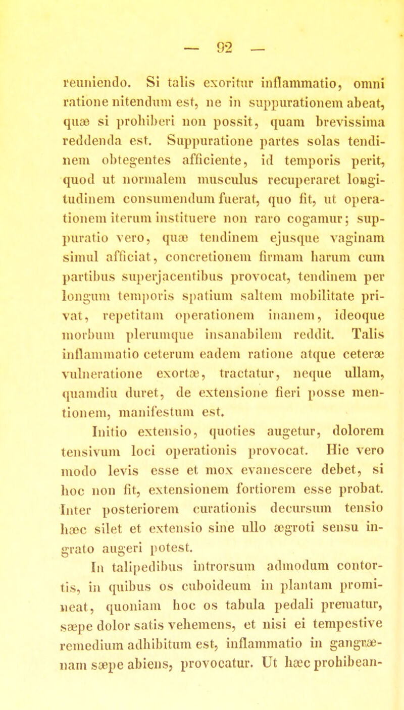reuniendo. Si talis exoritur inflammatio, omni ratione nitendum est, ne in suppurationem abeat, quae si prohiberi non possit, quam brevissima reddenda est. Suppuratione partes solas tendi- nem obtegentes afficiente, id temporis perit, quod ut nornialem musculus reciq>eraret longi- tudinem consumendum fuerat, quo fit, ut opera- tionem iterum instituere non raro cogamur; sup- puratio vero, quoo teudinem ejusque vaginam siuuil afficiat, concretionem firmam harum cum partibus superjacentibus provocat, tendinem per longum temporis spatium saltem mobilitate pri- vat, repetitain operationem inanem, ideoque morbuin plerumque insanabilem rcddit. Talis inflammatio ceterum eadem ratione atque ceterae vulneratione exortoe, tractatur, ncque ullam, quamdiu duret, de extensioue tieri posse men- tionem, mauifestuui est. Iuitio extensio, quoties augetur, dolorem tensivum loci operationis provocat. Hic vero modo levis esse et mox evanescere debet, si hoc non fit, extensionem fortiorem esse probat. Inter posteriorem curationis decursum tensio hcec silet et extensio sine ullo aegroti sensu in- grato augeri potest. Iu talipedibus introrsum admodum contor- tis, in quibus os cuboideum in plantam promi- neat, quoniam hoc os tabula pedali prematur, ssepe dolor satis vehemens, et nisi ei tempestive remedium adhibitum est, infiammatio in gangroe- nam soope abiens, provocatur. Ut hoec prohibean-