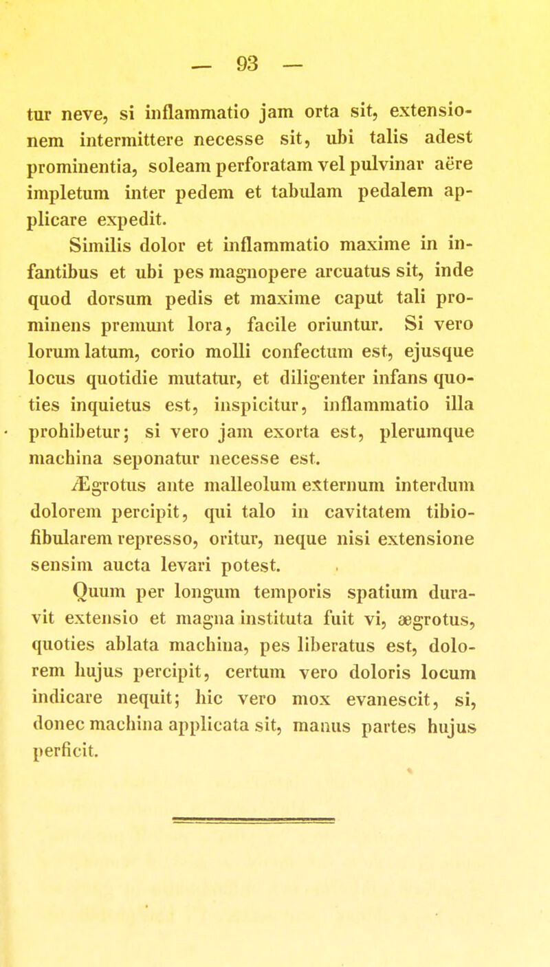tur neve, si inflammatio jam orta sit, extensio- nem intermittere necesse sit, ubi talis adest prominentia, soleam perforatam vel pulvinar aere impletum inter pedem et tabulam pedalem ap- plicare expedit. Similis dolor et inflammatio maxime in in- fantibus et ubi pes magnopere arcuatus sit, inde quod dorsum pedis et maxime caput tali pro- minens premunt lora, facile oriuntur. Si vero lorumlatum, corio molli confectum est, ejusque locus quotidie mutatur, et diligenter infans quo- ties inquietus est, inspicitur, inflammatio illa prohibetur; si vero jam exorta est, plerumque machina seponatur necesse est. /Egrotus ante malleolum externum interdum dolorem percipit, qui talo in cavitatem tibio- fibularem represso, oritur, neque nisi extensione sensim aucta levari potest. Ouum per longum temporis spatium dura- vit extensio et magna instituta fuit vi, aegrotus, quoties ablata machina, pes liberatus est, dolo- rem hujus percipit, certum vero doloris locum indicare nequit; hic vero mox evanescit, si, donec maehina applicata sit, manus partes hujus perficit.