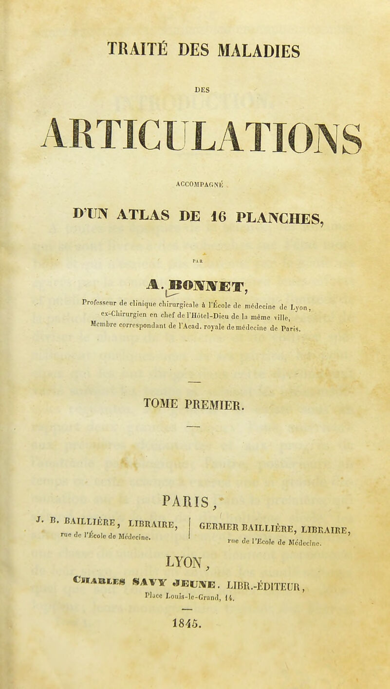 TRAITÉ DES MALADIES DES ARTICULATIONS ACCOMPAGNÉ D'UN ATLAS DE 16 PLANCHES, A.BOMET, Professeur de clinique chirurgicale a l'École de médecine de Lyon, ex-Chirurgien en chef de l'Holel-Dieu de la même ville, Membre correspondant de l'Acad. royale de médecine de Paris. TOME PREMIER. PARIS, J. B. BAILLLÈRE, LIBRAIRE, rue de l'École do Médecine. GERMER BAILLIÈRE, LIBRAIRE, rue de l'Ecole de Médecine. LYON, Charles SAVY jeune. LIBR.-ÉDITEUR, Place Louis-Ie-Crand, 11. 184Ô.