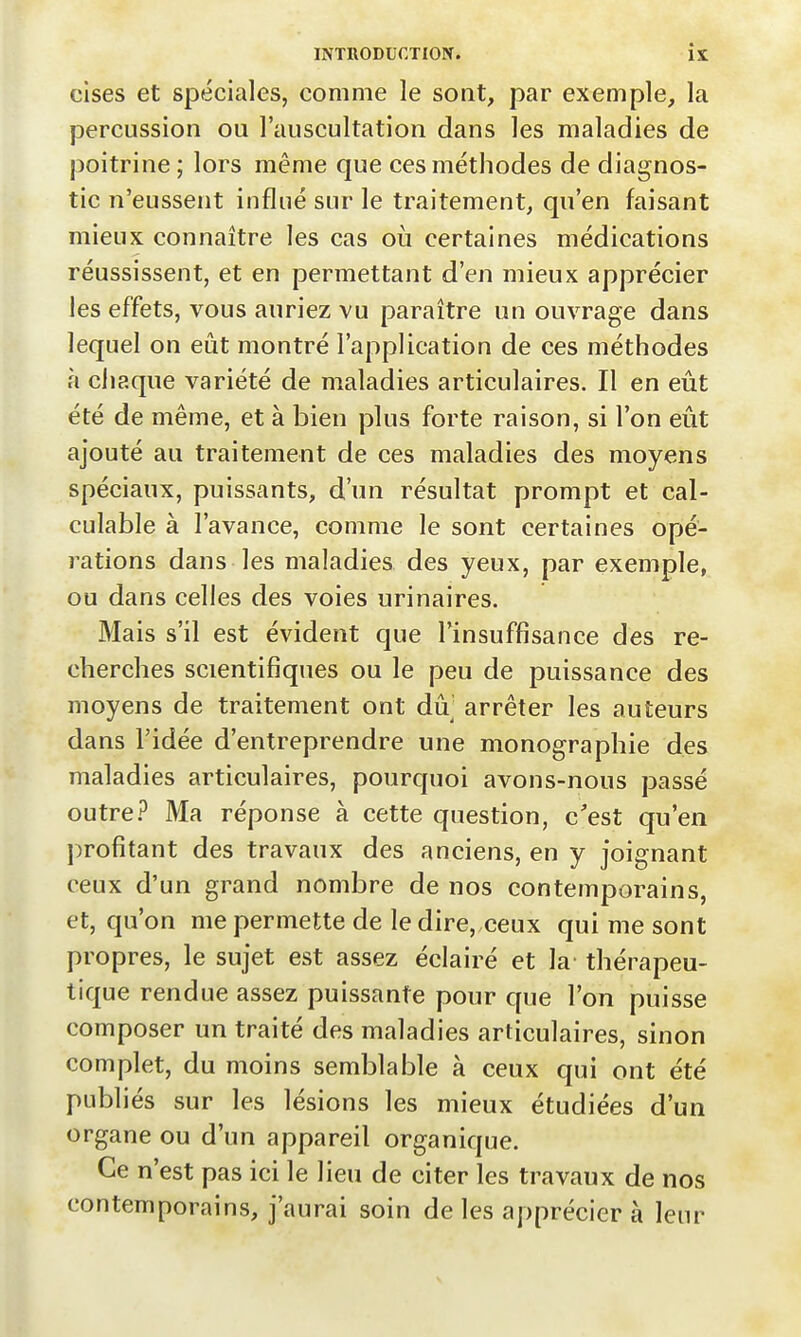 cises et spéciales, comme le sont, par exemple, la percussion ou l'auscultation dans les maladies de poitrine ; lors même que ces méthodes de diagnos- tic n'eussent influé sur le traitement, qu'en faisant mieux connaître les cas où certaines médications réussissent, et en permettant d'en mieux apprécier les effets, vous auriez vu paraître un ouvrage dans lequel on eût montré l'application de ces méthodes à chaque variété de maladies articulaires. Il en eût été de même, et à bien plus forte raison, si l'on eût ajouté au traitement de ces maladies des moyens spéciaux, puissants, d'un résultat prompt et cal- culable à l'avance, comme le sont certaines opé- rations dans les maladies des yeux, par exemple, ou dans celles des voies urinaires. Mais s'il est évident que l'insuffisance des re- cherches scientifiques ou le peu de puissance des moyens de traitement ont dû arrêter les auteurs dans l'idée d'entreprendre une monographie des maladies articulaires, pourquoi avons-nous passé outre? Ma réponse à cette question, c'est qu'en profitant des travaux des anciens, en y joignant ceux d'un grand nombre de nos contemporains, et, qu'on me permette de le dire,,ceux qui me sont propres, le sujet est assez éclairé et la' thérapeu- tique rendue assez puissante pour que l'on puisse composer un traité des maladies articulaires, sinon complet, du moins semblable à ceux qui ont été publiés sur les lésions les mieux étudiées d'un organe ou d'un appareil organique. Ce n'est pas ici le lieu de citer les travaux de nos contemporains, j'aurai soin de les apprécier à leur