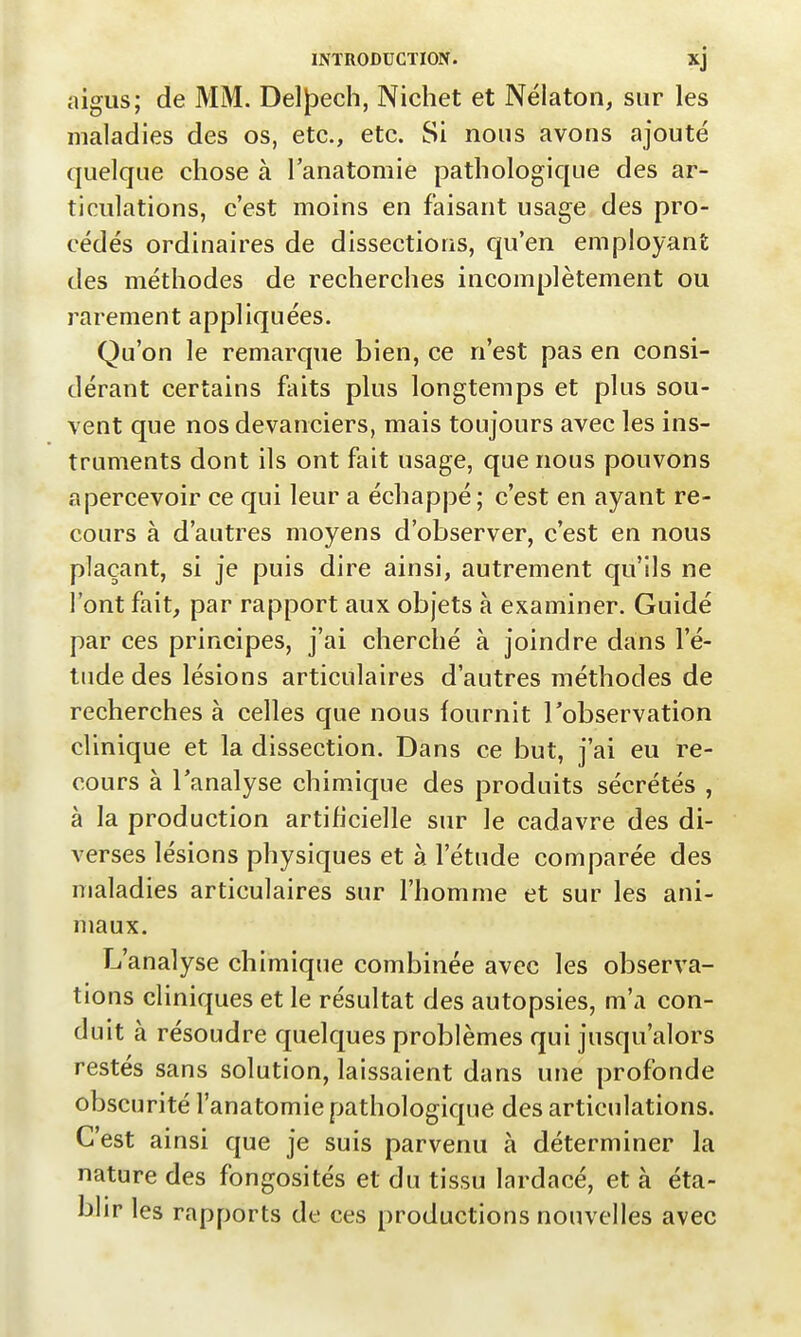 aigus; de MM. DeljDech, Nichet et Nélaton, sur les maladies des os, etc., etc. Si nous avons ajouté quelque chose à l'anatomie pathologique des ar- ticulations, c'est moins en faisant usage des pro- cédés ordinaires de dissections, qu'en employant des méthodes de recherches incomplètement ou rarement appliquées. Qu'on le remarque bien, ce n'est pas en consi- dérant certains faits plus longtemps et plus sou- vent que nos devanciers, mais toujours avec les ins- truments dont ils ont fait usage, que nous pouvons apercevoir ce qui leur a échappé; c'est en ayant re- cours à d'autres moyens d'observer, c'est en nous plaçant, si je puis dire ainsi, autrement qu'ils ne l'ont fait, par rapport aux objets à examiner. Guidé par ces principes, j'ai cherché à joindre dans l'é- tude des lésions articulaires d'autres méthodes de recherches à celles que nous fournit l'observation clinique et la dissection. Dans ce but, j'ai eu re- cours à l'analyse chimique des produits sécrétés , à la production artificielle sur le cadavre des di- verses lésions physiques et à l'étude comparée des maladies articulaires sur l'homme et sur les ani- maux. L'analyse chimique combinée avec les observa- tions cliniques et le résultat des autopsies, m'a con- duit à résoudre quelques problèmes qui jusqu'alors restés sans solution, laissaient dans une profonde obscurité l'anatomie pathologique des articulations. C'est ainsi que je suis parvenu à déterminer la nature des fongosités et du tissu lardacé, et à éta- blir les rapports de ces productions nouvelles avec