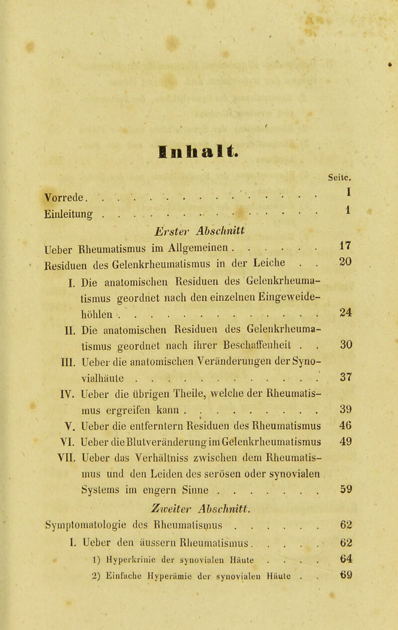 Inhalt. Seite, Vorrede. . I Einleitung 1 Erster Abschnitt Ueber Rheumatismus im Allgemeinen 17 Residuen des Gelenkrheumatismus in der Leiche . . 20 I. Die anatomischen Residuen des Gelenkrheuma- tismus geordnet nach den einzelnen Eingeweide- höhlen 24 II. Die anatomischen Residuen des Gelenkrheuma- tismus geordnet nach ihrer Beschaffenheit . , 30 III. Ueber die anatomischen Veränderungen der Syno- vialhäule 37 IV. Ueber die übrigen Theile, welche der Rheumatis- mus ergreifen kann 39 V. Ueber die entferntem Residuen des Rheumatismus 46 VI. Ueber die Blutveränderung im Gelenkrheumatismus 49 VII. Ueber das Verhältniss zwischen dem Rheumatis- mus und den Leiden des serösen oder synovialen Systems im engern Sinne 59 Zweiter Abschnitt. Symptomatologie des Rheumatismus 62 I. Ueber den äussern Rlieumalismus 62 1) Hyperkriuie der synovialen Häute .... 64 2) Einfache Hyperämie der synovialen Häute . 69