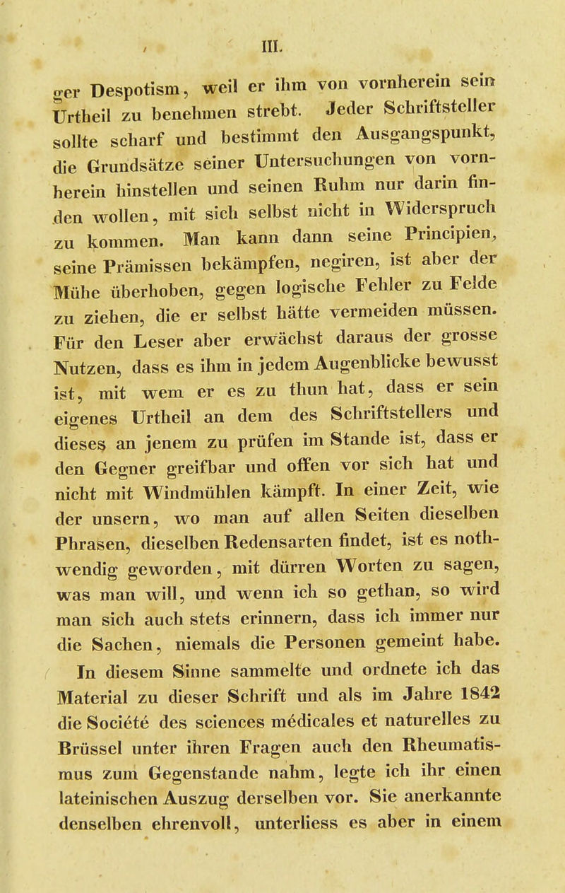 ger Despotism, weil er ihm von vornherein sein Urtheil zu benehmen strebt. Jeder Schriftsteller sollte scharf und bestimmt den Ausgangspunkt, die Grundsätze seiner Untersuchungen von vorn- herein hinstellen und seinen Ruhm nur darin fin- den wollen, mit sich selbst nicht in Widerspruch zu kommen. Man kann dann seine Principien, seine Prämissen bekämpfen, negiren, ist aber der Mühe überhoben, gegen logische Fehler zu Felde zu ziehen, die er selbst hätte vermeiden müssen. Für den Leser aber erwächst daraus der grosse Nutzen, dass es ihm in jedem Augenblicke bewusst ist, mit wem er es zu thun hat, dass er sein eigenes Urtheil an dem des Schriftstellers und dieses an jenem zu prüfen im Stande ist, dass er den Gegner greifbar und offen vor sich hat und nicht mit Windmühlen kämpft. In einer Zeit, wie der unsern, wo man auf allen Seiten dieselben Phrasen, dieselben Redensarten findet, ist es noth- wendig geworden, mit dürren Worten zu sagen, was man will, und wenn ick so gethan, so wird man sich auch stets erinnern, dass ich immer nur die Sachen, niemals die Personen gemeint habe. In diesem Sinne sammelte und ordnete ich das Material zu dieser Schrift und als im Jahre 1842 die Societe des sciences medicales et naturelles zu Brüssel unter ihren Fragen auch den Rheumatis- mus zum Gegenstande nahm, legte ich ihr einen lateinischen Auszug derselben vor. Sie anerkannte denselben ehrenvoll, unterliess es aber in einem