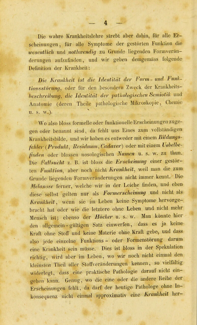 Die wahre Krankheitslehre strebt aber dahin, für alle Er- scheinungen, für alle Symptome der gestörten Funktion die wesentlich und nothwendig zu Grunde liegenden Formverän- derungen aufzufinden, und wir geben demgemäss folgende Definition der Krankheil: Die KraMeit ist die Identität der Form - und Funk- tionsstörung, oder für den besondern Zweck der Kranklieils- hesclireilmng, die Identität der puthohgisdmi Semiotik und Anatomie (deren Theile pathologische Mikroskopie, Chemie u. s. w.). Wo also bloss formelle oder funktionelle Erscheinungen zuge- gen oder benannt, sind. da fehlt uns Eines zum vollständigen Krankheitsbilde, und wir haben es entweder mit einem Bildunys- fehkr (Produkt, Residuum, Cadaver) oder mit einem Uehelhe- finden oder blossen nosologischen Namen u. s. w. zu thun. Die Fallsucht z. B. ist bloss die Erscheinung einer gestör- ten Funktion, aber noch nicht Krankheit, weil man die zum Grunde liegenden Formveränderungen nicht immer kennt. Difr Melanose ferner, welche wir in der Leiche finden, un<l eben diese selbst gelten nur als Formersclieinung und nicht als^ Krankheit, wenn sie im Leben keine Symptome hervorge- bracht hat oder wie die letztere ohne Leben und nicht mehr Mensch ist; ebenso der Höcker u. s. w. Man könnte hier den allgemein-gültigen Satz einwerfen, dass es ja keine- Kraft ohne Stoff und keine Materie oluie Kraft gebe, und dass- also jede einzelne Funktions - oder Formenstörung darum eine Krankheit sein müsse. Dies ist bloss in der Spekulation richtig, wird aber im Leben, wo wir noch nicht einmal den kleinsten Theil aller Stoffveränderungen kennen, so vielfältig- widerlegt, dass .eine praktische Pathologie darauf nicht ein- gehen kann. Genug, wo die eine oder die andere Reihe der Erscheinungen fehlt, da darf der heutige Pathologe ohne In- konsequenz nicht einmal approximativ eine Krankheit her-