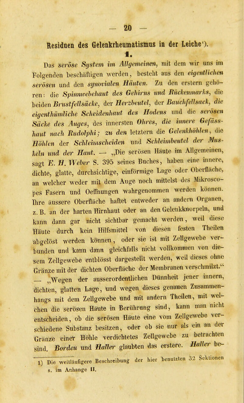 Residuen des Gelenkrheumatisinus in der Leiche'). 1. Das seröse System im Allgemeinen, mit dem wir uns im Folgenden beschäftigen werden, besteht aus den eigentlichen serösen und den synovialen Häuten. Zu den erstem gehö- ren: die Spinmvehehaut des Gehirns und Rückenmarks, die beiden Brustfellsäche, der Herzbeutel, der Bauchfellsack, die eigenthümliche Scheidenliaut des Hodens und die serösen Säcke des Auges, des innersten Ohres, die innere Gefäss- haut nach Rudolphi; zu den letztern die Gelenkhöhlen, die Höhlen der Schleimscheiden und Schleimheutel der Mus- keln und der Haut. — „Die serösen Häute im Allgemeinen, sagt E. H. Weber S. 395 seines Buches, haben eine innere, dichte, glatte, durchsichtige, einförmige Lage oder Oberfläche, an welcher weder mit dem Auge noch mittelst des Mikrosco- pes Fasern und Oeffnungen wahrgenommen werden können. Ihre äussere Oberfläche haftet entweder an andern Organen, z. B. an der harten Hirnhaut oder an den Gelenkknorpeln, und kann dann gar nicht sichtbar gemacht werden, weil diese Häute durch kein Hilfsmittel von diesen festen Theilen ■abgelöst werden können, oder sie ist mit Zellgewebe ver- bunden und kann dann gleichfalls nicht vollkommen von die- sem Zellgewebe entblösst dargestellt Werden, weil dieses ohne Gränzemitder dichten Oberfläche der Membranen verschmilzt. — „Wegen tier ausserordentlichen Dünnheit jener innern, dichten, glatten Lage, und wegen dieses genauen Zusammen- hangs mit dem Zellgewehe und mit andern Theilen, mit wel- chen die serösen Häute in Berührung sind, kann man nicht entscheiden, ob die serösen Häute eine vom Zellgovebe ver- schiedene Substanz besitzen, oder ob sie nur als ein an der Gränze einel- Höhle verdichtetes Zellgewebe zu betrachten sind. Bordeu und HaJler glaubten -das erstere. Halier be- T) Die ^veiüTiufigere Beschreibung der hier benutzten 3i Sektionen s. im Anhange II.