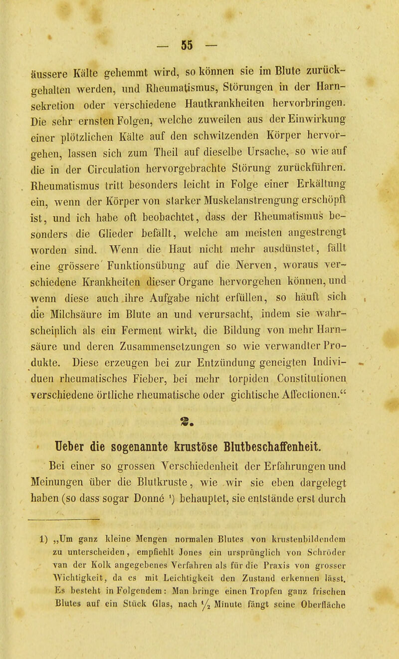 äussere Kälte gehemmt wird, so können sie im Blute zurück- gehalten werden, und Rheumatismus, Störungen in der Harn- sekretion oder verschiedene Hautkrankheiten hervorbringen. Die sehr ernsten Folgen, welche zuweilen aus der Einwirkung einer plötzlichen Kälte auf den schwitzenden Körper hervor- gehen, lassen sich zum Theil auf dieselbe Ursache, so wie auf die in der Circulation hervorgebrachte Störung zurückführen. Rheumatismus tritt besonders leicht in Folge einer Erkältung ein, wenn der Körper von starker Muskelanstrengung erschöpft ist, und ich habe oft beobachtet, dass der Rheumatismus be- sonders die Glieder befällt, welche am meisten angestrengt worden sind. Wenn die Haut nicht mehr ausdünstet, fällt eine grössere' Funktionsübung auf die Nerven, woraus ver- schiedene Krankheiten dieser Organe hervorgehen können, und wenn diese auch ihre Aufgabe nicht erfüllen, so häuft sich , die Milchsäure im Blute an und verursacht, indem sie wahr- scheiplich als ein Ferment wirkt, die Bildung von mehr Harn- säure und deren Zusammensetzungen so wie verwandter Pro- dukte. Diese erzeugen bei zur Entzündung geneigten Indivi- « duen rheumatisches Fieber, bei mehr torpiden Constitutionen verschiedene örtliche rheumatische oder gichtische Aireclionen. ' Ueber die sogenannte krustöse Blutbeschaffenheit. Bei einer so grossen Verschiedenheit der Erfahrungen und Meinungen über die Blutkruste, wie wir sie eben dargelegt haben (so dass sogar Donne ') behauptet, sie entstände erst durch 1) „Um ganz Iileine Mengen normalen Blutes von knistenhilrlondcm zu unterscheiden, empfiehlt Jones ein ursprünglich von Schröder van der Kolk angegebenes Verfahren als für die Praxis von grosser Wichtigkeit, da es mit Leichtigkeit den Zustand erkennen lässt. Es Lesleht in Folgendem: Man bringe einen Tropfen ganz frischen Blutes auf ein Stück Glas, nach '/j Minute fängt seine Oberfläche