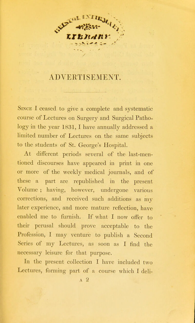 ADVERTISEMENT. Since I ceased to give a complete and systematic course of Lectures on Surgery and Surgical Patho- logy in the year 1831,1 have annually addressed a limited number of Lectures on the same subjects to the students of St. George's Hospital. At different periods several of the last-men- tioned discourses have appeared in print in one or more of the weekly medical journals, and of these a part are republished in the present Volume ; having, however, undergone various corrections, and received such additions as my later experience, and more mature reflection, have enabled me to furnish. If what I now offer to their perusal should prove acceptable to the Profession, I may venture to publish a Second Series of my Lectures, as soon as I find the necessary leisure for that purpose. In the present collection I have included two Lectures, forming part of a course which I deli- a 2